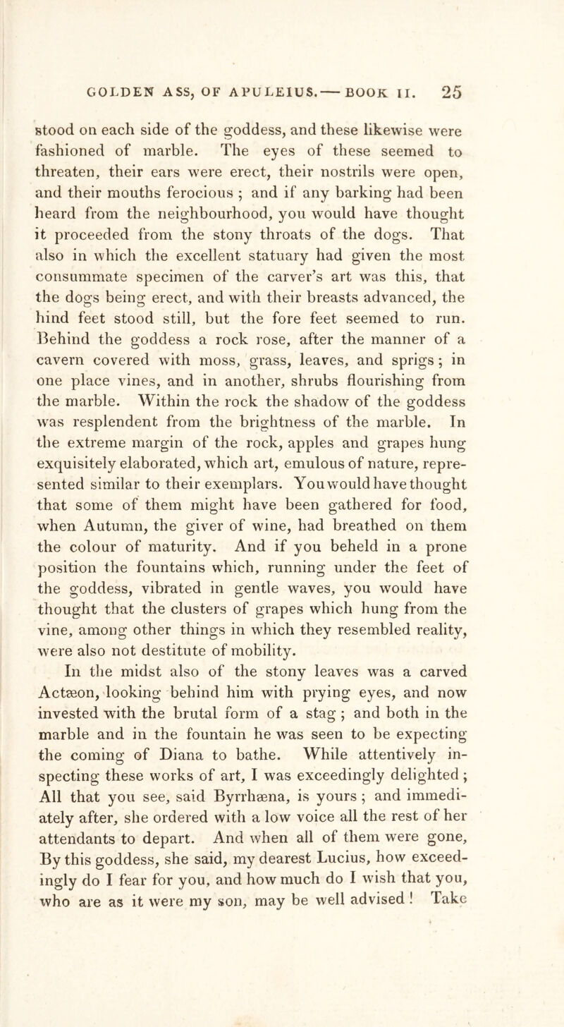 stood on each side of the goddess, and these likewise were fashioned of marble. The eyes of these seemed to threaten, their ears were erect, their nostrils were open, and their mouths ferocious ; and if any barking had been heard from the neighbourhood, you would have thought it proceeded from the stony throats of the dogs. That also in which the excellent statuary had given the most consummate specimen of the carver’s art was this, that the dogs being erect, and with their breasts advanced, the hind feet stood still, but the fore feet seemed to run. Behind the goddess a rock rose, after the manner of a cavern covered with moss, grass, leaves, and sprigs ; in one place vines, and in another, shrubs flourishing from the marble. Within the rock the shadow of the goddess was resplendent from the brightness of the marble. In the extreme margin of the rock, apples and grapes hung exquisitely elaborated, which art, emulous of nature, repre- sented similar to their exemplars. You would have thought that some of them might have been gathered for food, when Autumn, the giver of wine, had breathed on them the colour of maturity. And if you beheld in a prone position the fountains which, running under the feet of the goddess, vibrated in gentle waves, you would have thought that the clusters of grapes which hung from the vine, among other things in which they resembled reality, were also not destitute of mobility. In the midst also of the stony leaves was a carved Actseon, looking behind him with prying eyes, and now invested with the brutal form of a stag ; and both in the marble and in the fountain he was seen to be expecting the coming of Diana to bathe. While attentively in- specting these works of art, I was exceedingly delighted ; All that you see, said Byrrhsena, is yours ; and immedi- ately after, she ordered with a low voice all the rest of her attendants to depart. And when all of them were gone. By this goddess, she said, my dearest Lucius, how exceed- ingly do I fear for you, and how much do I wish that you, who are as it were my son, may be well advised ! Take