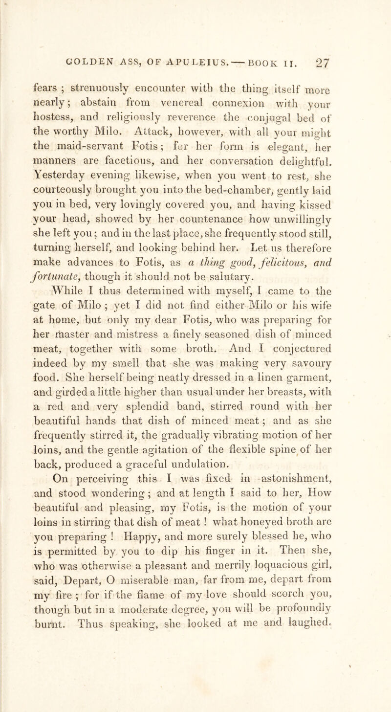 fears ; strenuously encounter with the thing itself more nearly; abstain from venereal connexion with your hostess, and religiously reverence the conjugal bed of the worthy Milo. Attack, however, with all your might the maid-servant Fotis; for her form is elegant, her manners are facetious, and her conversation delightful. Yesterday evening likewise, when you went to rest, she courteously brought you into the bed-chamber, gently laid you in bed, very lovingly covered you, and having kissed your head, showed by her countenance how unwillingly she left you; and in the last place, she frequently stood still, turning herself, and looking behind her. Let us therefore make advances to Fotis, as a thing good, felicitous, and fortunate, though it should not be salutary. While I thus determined with myself, 1 came to the gate of Milo ; yet I did not find either Milo or his wife at home, but only my dear Fotis, who was preparing for her master and mistress a finely seasoned dish of minced meat, together with some broth. And I conjectured indeed by my smell that she was making very savoury food. She herself being neatly dressed in a linen garment, and girded a little higher than usual under her breasts, with a red and very splendid band, stirred round with her beautiful hands that dish of minced meat; and as she frequently stirred it, the gradually vibrating motion of her loins, and the gentle agitation of the flexible spine of her back, produced a graceful undulation. On perceiving this I was fixed in astonishment, and stood wondering; and at length i said to her. How beautiful and pleasing, my Fotis, is the motion of your loins in stirring that dish of meat ! what honeyed broth are you preparing ! Happy, and more surely blessed he, who is permitted by you to dip his finger in it. Then she, who was otherwise a pleasant and merrily loquacious girl, said, Depart, O miserable man, far from me, depart from my fire ; for if the frame of my love should scorch yon, though but in a moderate degree, you will be profoundly burnt. Thus speaking, she looked at me and laughed»