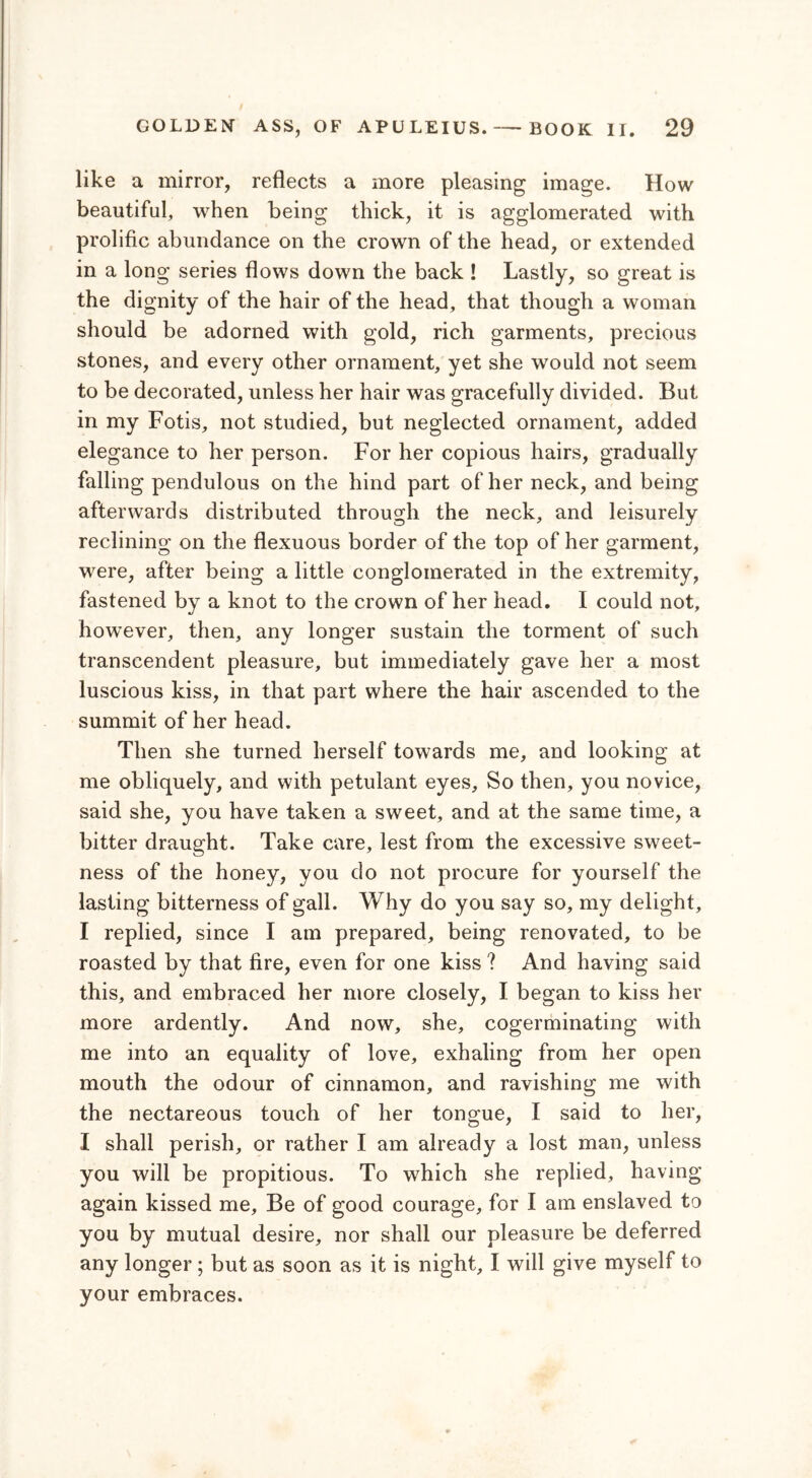 like a mirror, reflects a more pleasing image. How beautiful, when being thick, it is agglomerated with prolific abundance on the crown of the head, or extended in a long series flows down the back ! Lastly, so great is the dignity of the hair of the head, that though a woman should be adorned with gold, rich garments, precious stones, and every other ornament, yet she would not seem to be decorated, unless her hair was gracefully divided. But in my Fotis, not studied, but neglected ornament, added elegance to her person. For her copious hairs, gradually falling pendulous on the hind part of her neck, and being afterwards distributed through the neck, and leisurely reclining on the flexuous border of the top of her garment, were, after being a little conglomerated in the extremity, fastened by a knot to the crown of her head. I could not, however, then, any longer sustain the torment of such transcendent pleasure, but immediately gave her a most luscious kiss, in that part where the hair ascended to the summit of her head. Then she turned herself towards me, and looking at me obliquely, and with petulant eyes, So then, you novice, said she, you have taken a sweet, and at the same time, a bitter draught. Take care, lest from the excessive sweet- ness of the honey, you do not procure for yourself the lasting bitterness of gall. Why do you say so, my delight, I replied, since I am prepared, being renovated, to be roasted by that fire, even for one kiss ? And having said this, and embraced her more closely, I began to kiss her more ardently. And now, she, cogerminating with me into an equality of love, exhaling from her open mouth the odour of cinnamon, and ravishing me with the nectareous touch of her tongue, I said to her, I shall perish, or rather I am already a lost man, unless you will be propitious. To which she replied, having again kissed me. Be of good courage, for I am enslaved to you by mutual desire, nor shall our pleasure be deferred any longer ; but as soon as it is night, I will give myself to your embraces.