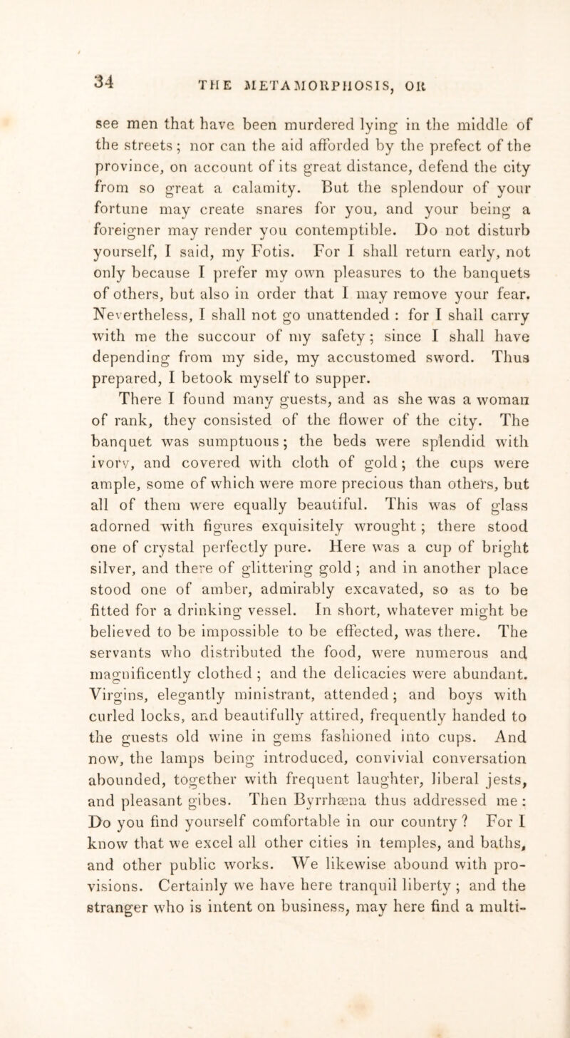 see men that have been murdered lying in the middle of the streets; nor can the aid afforded by the prefect of the province, on account of its great distance, defend the city from so great a calamity. But the splendour of your fortune may create snares for you, and your being a foreigner may render you contemptible. Do not disturb yourself, I said, my Fotis. For I shall return early, not only because I prefer my own pleasures to the banquets of others, but also in order that I may remove your fear. Nevertheless, I shall not go unattended : for I shall carry with me the succour of my safety; since I shall have depending from my side, my accustomed sword. Thus prepared, I betook myself to supper. There I found many guests, and as she was a woman of rank, they consisted of the flower of the city. The banquet was sumptuous; the beds were splendid with ivorv, and covered with cloth of gold; the cups were ample, some of which were more precious than others, but all of them were equally beautiful. This was of glass adorned with figures exquisitely wrought ; there stood one of crystal perfectly pure. Here was a cup of bright silver, and there of glittering gold ; and in another place stood one of amber, admirably excavated, so as to be fitted for a drinking vessel. In short, whatever might be believed to be impossible to be effected, was there. The servants who distributed the food, were numerous and magnificently clothed ; and the delicacies were abundant. Virgins, elegantly ministrant, attended; and boys with curled locks, and beautifully attired, frequently handed to the guests old wine in gems fashioned into cups. And now, the lamps being introduced, convivial conversation abounded, together with frequent laughter, liberal jests, and pleasant gibes. Then Byrrhaena thus addressed me : Do you find yourself comfortable in our country? For I know that we excel all other cities in temples, and baths, and other public works. We likewise abound with pro- visions. Certainly we have here tranquil liberty ; and the stranger who is intent on business, may here find a multi-