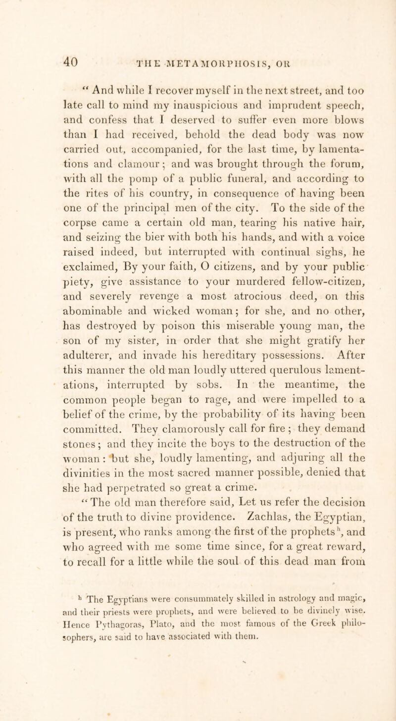 “ And while I recover myself in the next street, and too late call to mind my inauspicious and imprudent speech, and confess that I deserved to suffer even more blows than I had received, behold the dead body was now carried out, accompanied, for the last time, by lamenta- tions and clamour · and was brought through the forum, with all the pomp of a public funeral, and according to the rites of his country, in consequence of having been one of the principal men of the city. To the side of the corpse came a certain old man, tearing his native hair, and seizing the bier with both his hands, and with a voice raised indeed, but interrupted with continual sighs, he exclaimed, By your faith, O citizens, and by your public piety, give assistance to your murdered fellow-citizen, and severely revenge a most atrocious deed, on this abominable and wicked woman; for she, and no other, has destroyed by poison this miserable young man, the son of my sister, in order that she might gratify her adulterer, and invade his hereditary possessions. After this manner the old man loudly uttered querulous lament- ations, interrupted by sobs. In the meantime, the common people began to rage, and were impelled to a belief of the crime, by the probability of its having been committed. They clamorously call for fire ; they demand stones; and they incite the boys to the destruction of the woman : but she, loudly lamenting, and adjuring all the divinities in the most sacred manner possible, denied that she had perpetrated so great a crime. “ The old man therefore said. Let us refer the decision of the truth to divine providence. Zachlas, the Egyptian, is present, who ranks among the first of the prophets1', and who agreed with me some time since, for a great reward, to recall for a little while the soul of this dead man from h The Egyptians were consummately skilled in astrology and magic, and their priests were prophets, and were believed to he divinely wise. Hence Pythagoras, Plato, and the most famous of the Greek philo- sophers, are said to have associated with them.