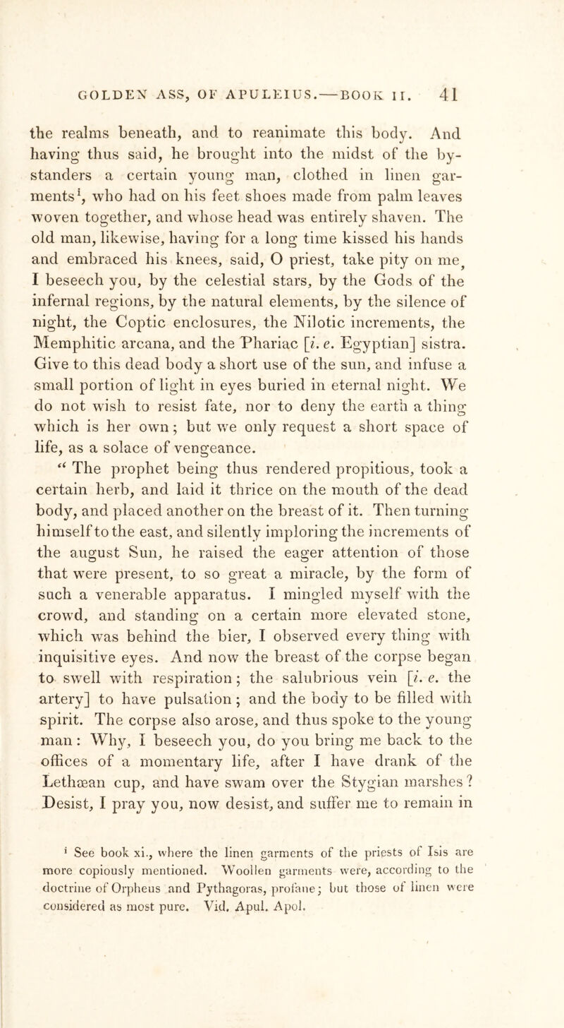 the realms beneath, and to reanimate this body. And having thus said, he brought into the midst of the by- standers a certain young man, clothed in linen gar- ments1, who had on his feet shoes made from palm leaves woven together, and whose head was entirely shaven. The old man, likewise, having for a long time kissed his hands and embraced his knees, said, O priest, take pity on me? I beseech you, by the celestial stars, by the Gods of the infernal regions, by the natural elements, by the silence of night, the Coptic enclosures, the Nilotic increments, the Mempliitic arcana, and the Phariac [i. e. Egyptian] sistra. Give to this dead body a short use of the sun, and infuse a small portion of light in eyes buried in eternal night. We do not wish to resist fate, nor to deny the earth a thing which is her own; but we only request a short space of life, as a solace of vengeance. “ The prophet being thus rendered propitious, took a certain herb, and laid it thrice on the mouth of the dead body, and placed another on the breast of it. Then turning himself to the east, and silently imploring the increments of the august Sun, he raised the eager attention of those that were present, to so great a miracle, by the form of such a venerable apparatus. I mingled myself with the crowd, and standing on a certain more elevated stone, which wTas behind the bier, I observed every thing with inquisitive eyes. And now the breast of the corpse began to swell with respiration; the salubrious vein [i. e. the artery] to have pulsation ; and the body to be filled with spirit. The corpse also arose, and thus spoke to the young man: Why, I beseech you, do you bring me back to the offices of a momentary life, after I have drank of the Lethcean cup, and have swam over the Stygian marshes ? Desist, I pray you, now desist, and suffer me to remain in * See book xi., where the linen garments of the priests of Isis are more copiously mentioned. Woollen garments were, according to the doctrine of Orpheus and Pythagoras, profane; but those of linen were considered as most pure. Vid. Apul. Apol.