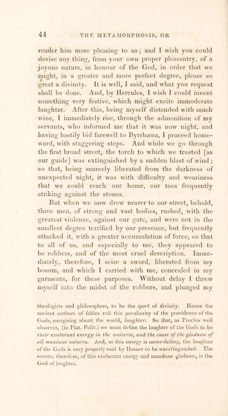 render him more pleasing to us ; and I wish you could devise any thing, from your own proper pleasantry, of a joyous nature, in honour of the God, in order that we might, in a greater and more perfect degree, please so great a divinity. It is well, I said, and what you request shall be done. And, by Hercules, I wish I could invent something very festive, which might excite immoderate laughter. After this, being myself distended with much wine, I immediately rise, through the admonition of my servants, who informed me that it was now night, and having hastily bid farewell to Byrrhaena, I proceed home- ward, with staggering steps. And while we go through the first broad street, the torch to which we trusted [as our guide] was extinguished by a sudden blast of wind ; so that, being scarcely liberated from the darkness of unexpected night, it was with difficulty and weariness that we could reach our home, our toes frequently striking against the stones. But when we now drew nearer to our street, behold, three men, of strong and vast bodies, rushed, with the greatest violence, against our gate, and wrere not in the smallest degree terrified by our presence, but frequently attacked it, with a greater accumulation of force, so that to all of us, and especially to me, they appeared to be robbers, and of the most cruel description. Imme- diately, therefore, I seize a sword, liberated from my bosom, and which I carried with me, concealed in my garments, for these purposes. Without delay I threw myself into the midst of the robbers, and plunged my theologists and philosophers, to be the sport of divinity. Hence the ancient authors of fables call this peculiarity of the providence of the Gods, energising about the world, laughter. So that, as Proclus well observes, (in Plat. Polit.) we must define the laughter of the Gods to be their exuberant energy in the universe, and the cause of the gladness of all mundane natures. And, as this energy is never-failing, the laughter of the Gods is very properly said by Homer to be unextinguished. The source, therefore, of this exuberant energy and mundane gladness, is the God of laughter.