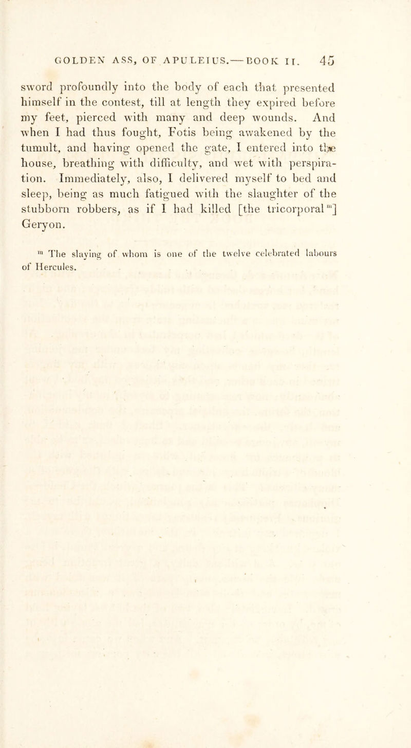 sword profoundly into the body of each that presented himself in the contest, till at length they expired before my feet, pierced with many and deep wounds. And when I had thus fought, Fotis being awakened by the tumult, and having opened the gate, I entered into the house, breathing with difficulty, and wet with perspira- tion. Immediately, also, I delivered myself to bed and sleep, being as much fatigued with the slaughter of the stubborn robbers, as if I had killed [the tricorporalm] Geryon. 111 The slaying of whom is one of the twelve celebrated labours of Hercules.