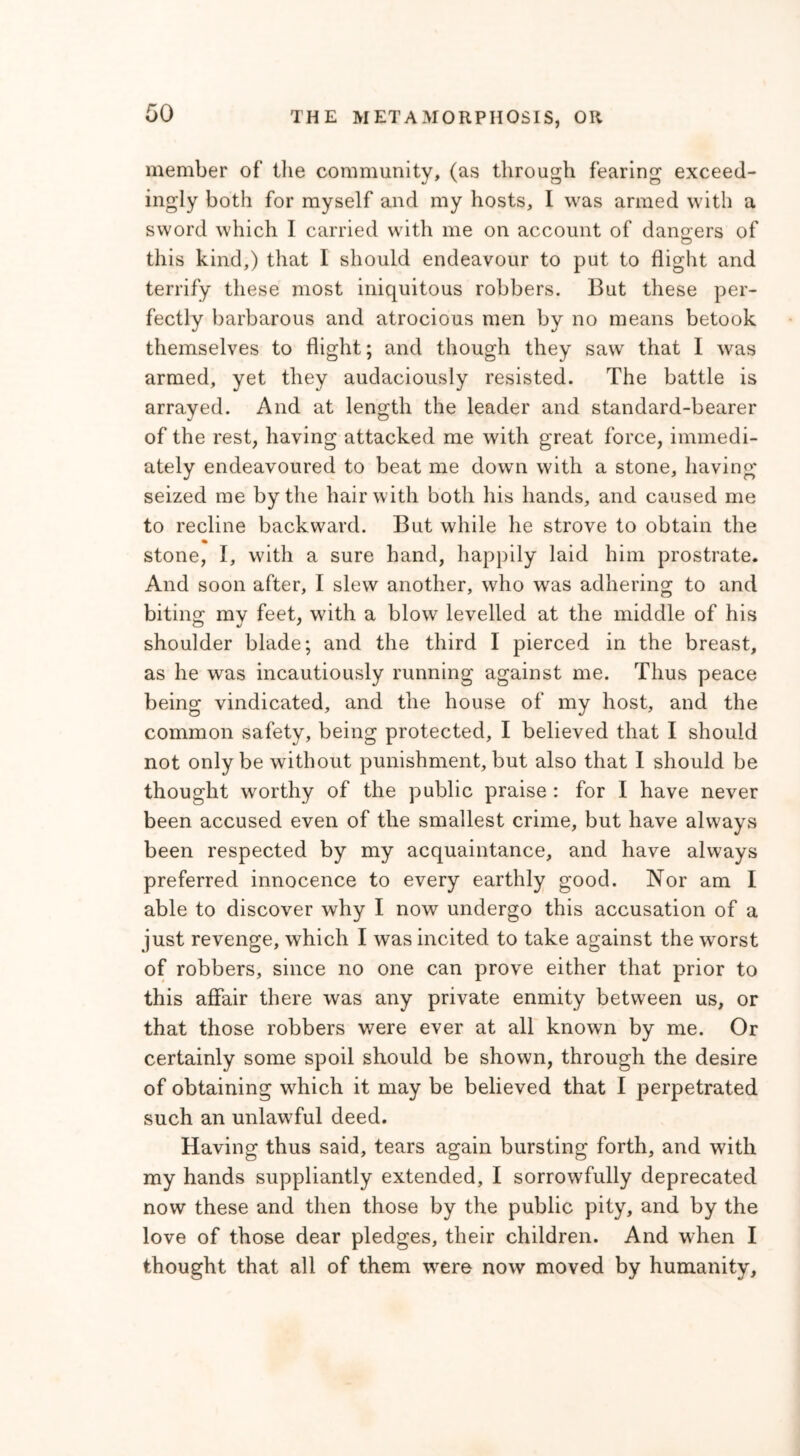 member of the community, (as through fearing exceed- ingly both for myself and my hosts, I was armed with a sword which I carried with me on account of dangers of this kind,) that I should endeavour to put to flight and terrify these most iniquitous robbers. But these per- fectly barbarous and atrocious men by no means betook themselves to flight; and though they saw that I was armed, yet they audaciously resisted. The battle is arrayed. And at length the leader and standard-bearer of the rest, having attacked me with great force, immedi- ately endeavoured to beat me dowrn with a stone, having seized me by the hair with both his hands, and caused me to recline backward. But while he strove to obtain the % stone, I, with a sure hand, happily laid him prostrate. And soon after, I slew another, who was adhering to and biting my feet, with a blow levelled at the middle of his shoulder blade; and the third I pierced in the breast, as he was incautiously running against me. Thus peace being vindicated, and the house of my host, and the common safety, being protected, I believed that I should not only be without punishment, but also that I should be thought worthy of the public praise : for I have never been accused even of the smallest crime, but have always been respected by my acquaintance, and have always preferred innocence to every earthly good. Nor am I able to discover why I now undergo this accusation of a just revenge, which I was incited to take against the worst of robbers, since no one can prove either that prior to this affair there was any private enmity between us, or that those robbers were ever at all known by me. Or certainly some spoil should be shown, through the desire of obtaining which it may be believed that I perpetrated such an unlawful deed. Having thus said, tears again bursting forth, and with my hands suppliantly extended, I sorrowfully deprecated now these and then those by the public pity, and by the love of those dear pledges, their children. And when I thought that all of them were now moved by humanity.