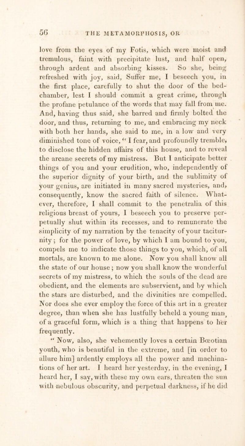 5G love from the eyes of my Fotis, which were moist and tremulous, faint with precipitate lust, and half open, through ardent and absorbing kisses. So she, being refreshed with joy, said. Suffer me, I beseech you, in the first place, carefully to shut the door of the bed- chamber, lest I should commit a great crime, through the profane petulance of the words that may fall from me. And, having thus said, she barred and firmly bolted the door, and thus, returning to me, and embracing my neck with both her hands, she said to me, in a low and very diminished tone of voice,u I fear, and profoundly tremble, to disclose the hidden affairs of this house, and to reveal the arcane secrets of my mistress. But I anticipate better things of you and your erudition, who, independently of the superior dignity of your birth, and the sublimity of your genius, are initiated in many sacred mysteries, and, consequently, know the sacred faith of silence. What- ever, therefore, I shall commit to the penetralia of this religious breast of yours, I beseech you to preserve per- petually shut within its recesses, and to remunerate the simplicity of my narration by the tenacity of your tacitur- nity ; for the power of love, by which I am bound to you, compels me to indicate those things to you, which, of all mortals, are known to me alone. Now you shall know all the state of our house ; now you shall know the wonderful secrets of my mistress, to which the souls of the dead are obedient, and the elements are subservient, and by which the stars are disturbed, and the divinities are compelled. Nor does she ever employ the force of this art in a greater degree, than when she has lustfully beheld a young man? of a graceful form, which is a thing that happens to her frequently. “ Now, also, she vehemently loves a certain Boeotian youth, who is beautiful in the extreme, and [in order to allure him] ardently employs all the power and machina- tions of her art. I heard her yesterday, in the evening, Ϊ heard her, I say, with these my own ears, threaten the sun with nebulous obscurity, and perpetual darkness, if he did