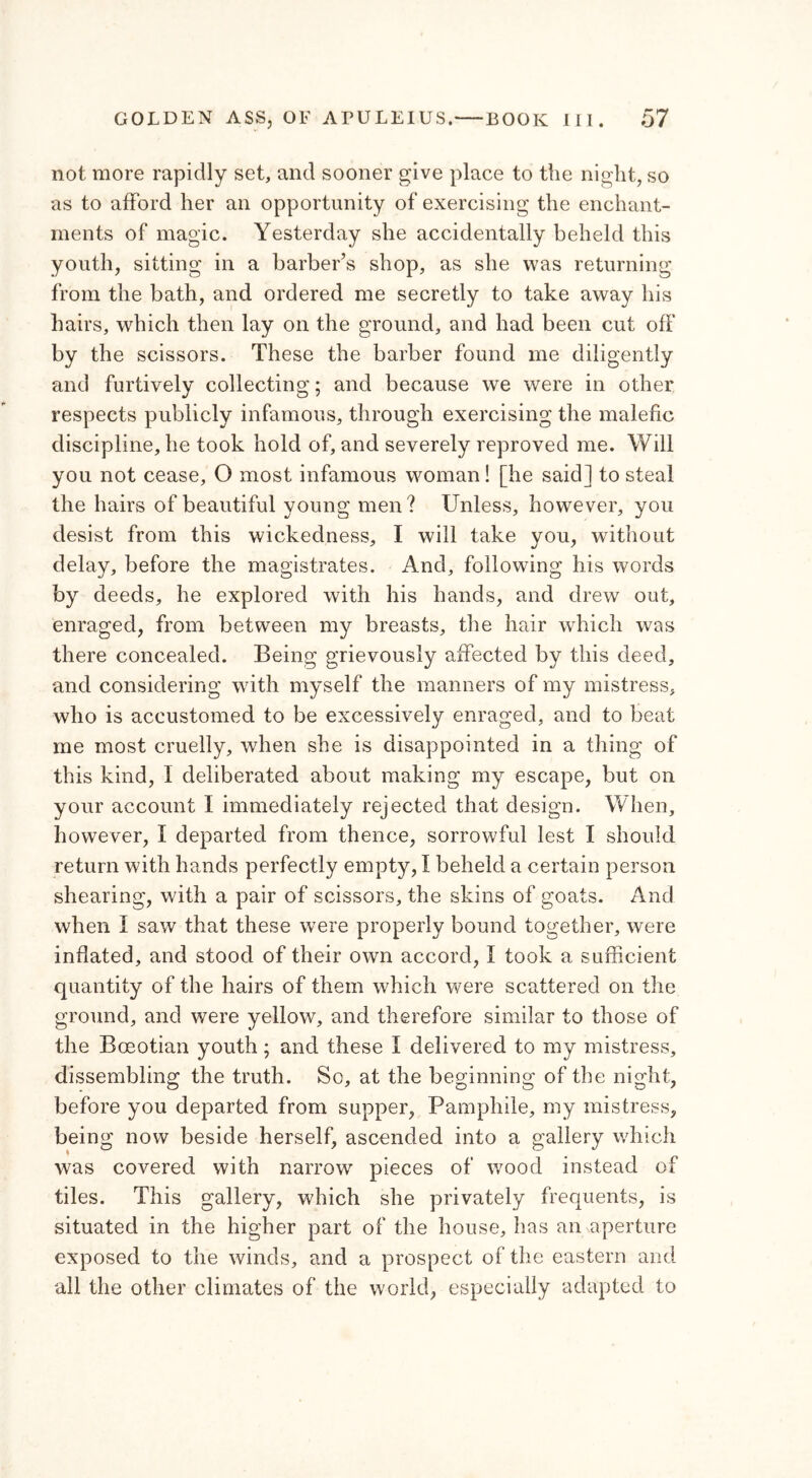 not more rapidly set, and sooner give place to the night, so as to afford her an opportunity of exercising the enchant- ments of magic. Yesterday she accidentally beheld this youth, sitting in a barber’s shop, as she was returning from the bath, and ordered me secretly to take away his hairs, which then lay on the ground, and had been cut off by the scissors. These the barber found me diligently and furtively collecting; and because we were in other respects publicly infamous, through exercising the malefic discipline, he took hold of, and severely reproved me. Will you not cease, O most infamous woman! [he said] to steal the hairs of beautiful young men? Unless, however, you desist from this wickedness, I will take you, without delay, before the magistrates. And, following his words by deeds, he explored with his hands, and drew out, enraged, from between my breasts, the hair which was there concealed. Being grievously affected by this deed, and considering with myself the manners of my mistress, who is accustomed to be excessively enraged, and to beat me most cruelly, when she is disappointed in a thing of this kind, I deliberated about making my escape, but on your account I immediately rejected that design. When, however, Ϊ departed from thence, sorrowful lest I should return with hands perfectly empty, I beheld a certain person shearing, with a pair of scissors, the skins of goats. And when I saw that these were properly bound together, were inflated, and stood of their own accord, Ϊ took a sufficient quantity of the hairs of them which were scattered on the ground, and were yellow, and therefore similar to those of the Boeotian youth; and these I delivered to my mistress, dissembling the truth. Sc, at the beginning of the night, before you departed from supper, Pamphile, my mistress, being now beside herself, ascended into a gallery which was covered with narrow pieces of wood instead of tiles. This gallery, which she privately frequents, is situated in the higher part of the house, lias an aperture exposed to the winds, and a prospect of the eastern and all the other climates of the world, especially adapted to