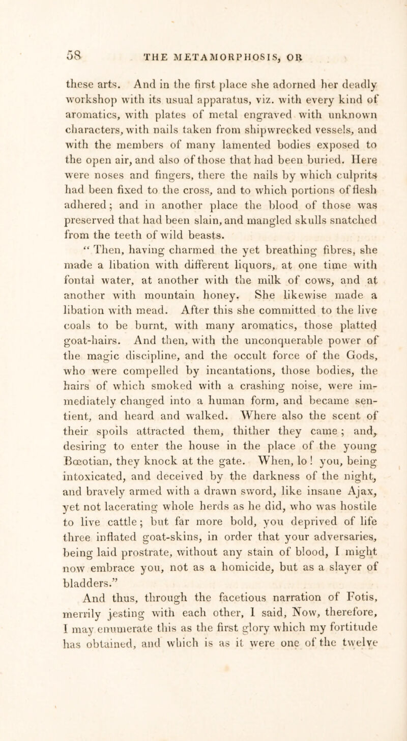 these arts. And in the first place she adorned her deadly workshop with its usual apparatus, viz. with every kind of aromatics, with plates of metal engraved with unknown characters, with nails taken from shipwrecked vessels, and with the members of many lamented bodies exposed to the open air, and also of those that had been buried. Here were noses and fingers, there the nails by which culprits had been fixed to the cross, and to which portions of flesh adhered; and in another place the blood of those was preserved that had been slain, and mangled skulls snatched from the teeth of wild beasts. “ Then, having charmed the yet breathing fibres, she made a libation with different liquors, at one time with fontal water, at another with the milk of cows, and at another with mountain honey. She likewise made a libation with mead. After this she committed to the live coals to be burnt, with many aromatics, those platted goat-hairs. And then, with the unconquerable power of the magic discipline, and the occult force of the Gods, who were compelled by incantations, those bodies, the hairs of which smoked with a crashing noise, were im- mediately changed into a human form, and became sen- tient, and heard and walked. Where also the scent of their spoils attracted them, thither they came ; and, desiring to enter the house in the place of the young Boeotian, they knock at the gate. When, lo ! you, being intoxicated, and deceived by the darkness of the night, and bravely armed with a drawn sword, like insane Ajax, yet not lacerating whole herds as he did, who was hostile to live cattle ; but far more bold, you deprived of life three inflated goat-skins, in order that your adversaries, being laid prostrate, without any stain of blood, I might now embrace you, not as a homicide, but as a slayer of bladders.” And thus, through the facetious narration of Fotis, merrily jesting with each other, 1 said, Now, therefore, I may enumerate this as the first glory which my fortitude has obtained, and which is as it were one of the twelve