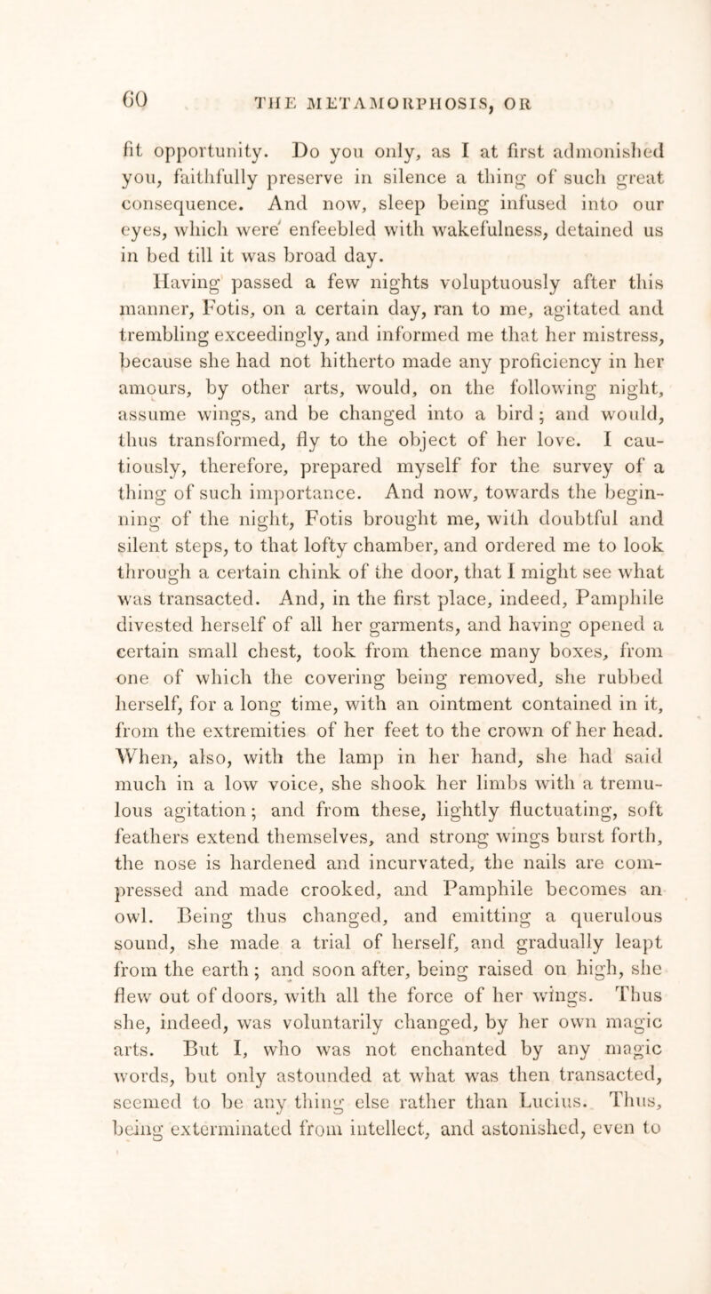 GO fit opportunity. Do you only, as I at first admonished you, faithfully preserve in silence a thing of such great consequence. And now, sleep being infused into our eyes, which were enfeebled with wakefulness, detained us in bed till it was broad day. Having passed a few nights voluptuously after this manner, Fotis, on a certain day, ran to me, agitated and trembling exceedingly, and informed me that her mistress, because she had not hitherto made any proficiency in her amours, by other arts, would, on the following night, assume wings, and be changed into a bird ; and would, thus transformed, fly to the object of her love. I cau- tiously, therefore, prepared myself for the survey of a thing of such importance. And now, towards the begin- ning of the night, Fotis brought me, with doubtful and silent steps, to that lofty chamber, and ordered me to look through a certain chink of the door, that I might see what was transacted. And, in the first place, indeed, Pamphile divested herself of all her garments, and having opened a certain small chest, took from thence many boxes, from one of which the covering being removed, she rubbed herself, for a long time, with an ointment contained in it, from the extremities of her feet to the crown of her head. When, also, with the lamp in her hand, she had said much in a low voice, she shook her limbs with a tremu- lous agitation; and from these, lightly fluctuating, soft feathers extend themselves, and strong wings burst forth, the nose is hardened and incurvated, the nails are com- pressed and made crooked, and Pamphile becomes an owl. Being thus changed, and emitting a querulous sound, she made a trial of herself, and gradually leapt from the earth ; and soon after, being raised on high, she flew out of doors, with all the force of her wings. Thus she, indeed, was voluntarily changed, by her own magic arts. But I, who was not enchanted by any magic words, but only astounded at what was then transacted, seemed to be any thing else rather than Lucius. Thus, being exterminated from intellect, and astonished, even to