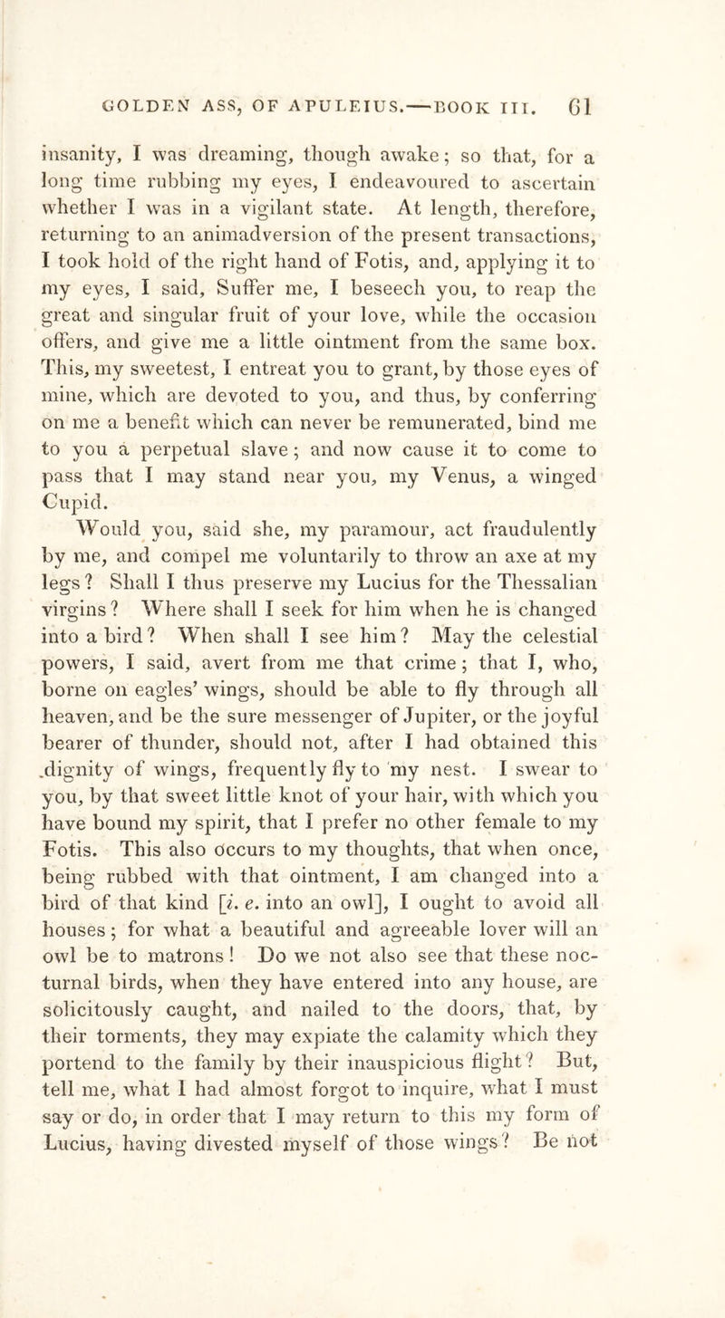 insanity, I was dreaming, though awake; so that, for a long time rubbing my eyes, I endeavoured to ascertain whether I was in a vigilant state. At length, therefore, returning to an animadversion of the present transactions, I took hold of the right hand of Fotis, and, applying it to my eyes, I said. Suffer me, I beseech you, to reap the great and singular fruit of your love, while the occasion offers, and give me a little ointment from the same box. This, my sweetest, I entreat you to grant, by those eyes of mine, which are devoted to you, and thus, by conferring on me a benefit which can never be remunerated, bind me to you a perpetual slave ; and now cause it to come to pass that I may stand near you, my Venus, a winged Cupid. Would you, said she, my paramour, act fraudulently by me, and compel me voluntarily to throw an axe at my legs ? Shall I thus preserve my Lucius for the Thessalian virgins ? Where shall I seek for him when he is changed into a bird? When shall I see him? May the celestial powers, I said, avert from me that crime ; that I, who, borne on eagles’ wings, should be able to fly through all heaven, and be the sure messenger of Jupiter, or the joyful bearer of thunder, should not, after I had obtained this .dignity of wings, frequently fly to my nest. I swear to you, by that sweet little knot of your hair, with which you have bound my spirit, that I prefer no other female to my Fotis. This also occurs to my thoughts, that when once, being rubbed with that ointment, I am changed into a bird of that kind [i. e. into an owl], I ought to avoid all houses; for what a beautiful and agreeable lover will an owl be to matrons! Do we not also see that these noc- turnal birds, when they have entered into any house, are solicitously caught, and nailed to the doors, that, by their torments, they may expiate the calamity which they portend to the family by their inauspicious flight ? But, tell me, what 1 had almost forgot to inquire, what I must say or do, in order that I may return to this my form of Lucius, having divested myself of those wings ? Be not