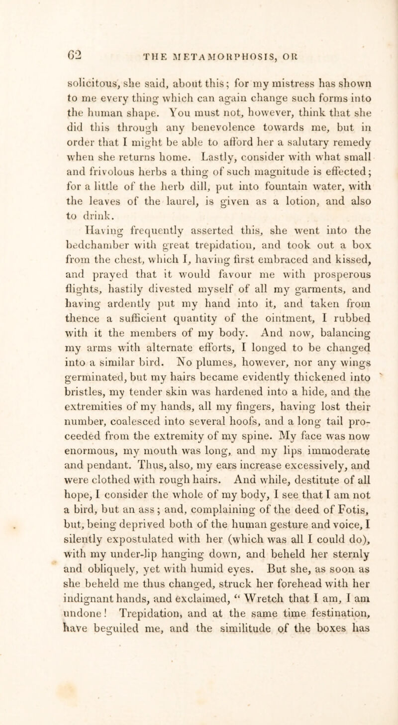 solicitous, she said, about this; for my mistress has shown to me every thing which can again change such forms into the human shape. You must not, however, think that she did this through any benevolence towards me, but in order that I might be able to afford her a salutary remedy when she returns home. Lastly, consider with what small and frivolous herbs a thing of such magnitude is effected; for a little of the herb dill, put into fountain water, with the leaves of the laurel, is given as a lotion, and also to drink. Having frequently asserted this, she went into the bedchamber with great trepidation, and took out a box from the chest, which I, having first embraced and kissed, and prayed that it would favour me with prosperous flights, hastily divested myself of all my garments, and having ardently put my hand into it, and taken from thence a sufficient quantity of the ointment, I rubbed with it the members of my body. And now, balancing my arms with alternate efforts, I longed to be changed into a similar bird. No plumes, however, nor any wings germinated, but my hairs became evidently thickened into bristles, my tender skin wras hardened into a hide, and the extremities of my hands, all my fingers, having lost their number, coalesced into several hoofs, and a long tail pro- ceeded from the extremity of my spine. My face was now enormous, my mouth was long, and my lips immoderate and pendant. Thus, also, my ears increase excessively, and were clothed with rough hairs. And while, destitute of all hope, I consider the whole of my body, I see that I am not a bird, but an ass ; and, complaining of the deed of Fotis, but, being deprived both of the human gesture and voice, I silently expostulated with her (which was all I could do), with my under-lip hanging down, and beheld her sternly and obliquely, yet with humid eyes. But she, as soon as she beheld me thus changed, struck her forehead with her indignant hands, and exclaimed, “ Wretch that I am, I am undone! Trepidation, and at the same time festination, have beguiled me, and the similitude of the boxes has