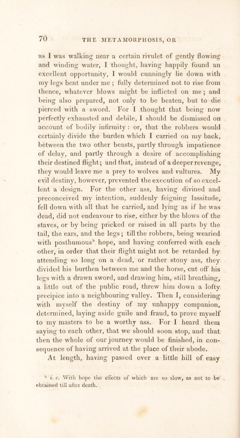 as I was walking near a certain rivulet of gently flowing and winding water, I thought, having happily found an excellent opportunity, I would cunningly lie down with my legs bent under me ; fully determined not to rise from thence, whatever blows might be inflicted on me ; and being also prepared, not only to be beaten, but to die pierced with a sword. For I thought that being now perfectly exhausted and debile, I should be dismissed on account of bodily infirmity : or, that the robbers would certainly divide the burden which I carried on my back, between the two other beasts, partly through impatience of delay, and partly through a desire of accomplishing their destined flight; and that, instead of a deeper revenge, they would leave me a prey to wolves and vultures. My evil destiny, however, prevented the execution of so excel- lent a design. For the other ass, having divined and preconceived my intention, suddenly feigning lassitude, fell down with all that he carried, and lying as if he was dead, did not endeavour to rise, either by the blows of the staves, or by being pricked or raised in all parts by the tail, the ears, and the legs; till the robbers, being wearied with posthumousb hope, and having conferred with each other, in order that their flight might not be retarded by attending so long on a dead, or rather stony ass, they divided his burthen between me and the horse, cut off his legs with a drawn sword, and drawing him, still breathing, a little out of the public road, threw him down a lofty precipice into a neighbouring valley. Then 1, considering with myself the destiny of my unhappy companion, determined, laving aside guile and fraud, to prove myself to my masters to be a worthy ass. For I heard them saying to each other, that we should soon stop, and that then the whole of our journey would be finished, in con- sequence of having arrived at the place of their abode. At length, having passed over a little hill of easy b i. c. With hope the effects of which are so slow, as not to be obtained till after death.