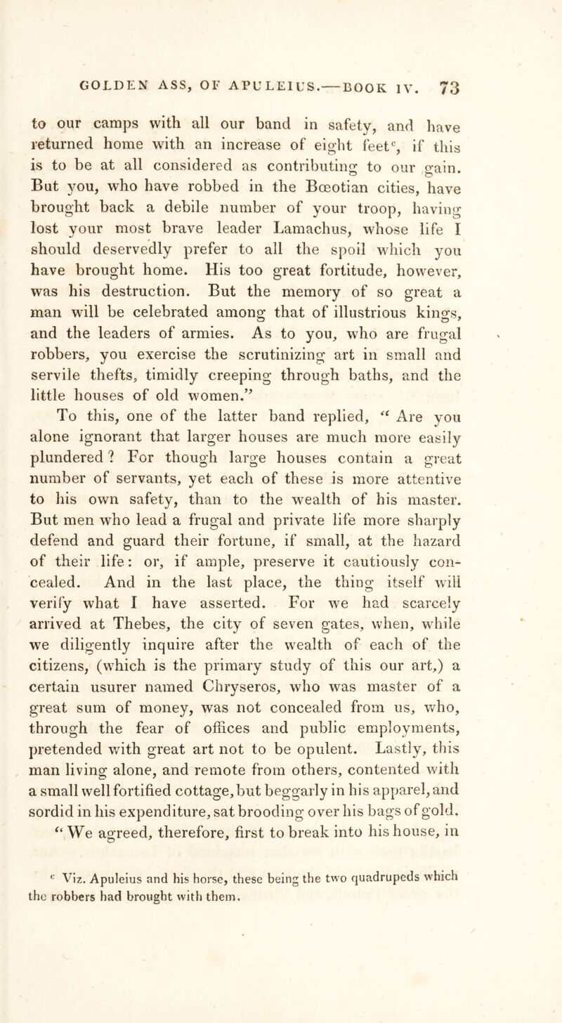 to our camps with all our band in safety, and have returned home with an increase of eight feetc, if this is to be at all considered as contributing to our gain. But you, who have robbed in the Boeotian cities, have brought back a debile number of your troop, having lost your most brave leader Lamachus, whose life I should deservedly prefer to all the spoil which you have brought home. His too great fortitude, however, was his destruction. But the memory of so great a man will be celebrated among that of illustrious kings, and the leaders of armies. As to you, who are frugal robbers, you exercise the scrutinizing art in small and servile thefts, timidly creeping through baths, and the little houses of old women.” To this, one of the latter band replied, u Are you alone ignorant that larger houses are much more easily plundered ? For though large houses contain a great number of servants, yet each of these is more attentive to his own safety, than to the wealth of his master. But men who lead a frugal and private life more sharply defend and guard their fortune, if small, at the hazard of their life: or, if ample, preserve it cautiously con- cealed. And in the last place, the thing itself will verify what I have asserted. For we had scarcely arrived at Thebes, the city of seven gates, when, while we diligently inquire after the wealth of each of the citizens, (which is the primary study of this our art,) a certain usurer named Chryseros, who was master of a great sum of money, was not concealed from us, who, through the fear of offices and public employments, pretended with great art not to be opulent. Lastly, this man living alone, and remote from others, contented with a small well fortified cottage, but beggarly in his apparel, and sordid in his expenditure, sat brooding over his bags of gold. “ We agreed, therefore, first to break into his house, in c Viz. Apuleius and his horse, these being the two quadrupeds which the robbers had brought with them.