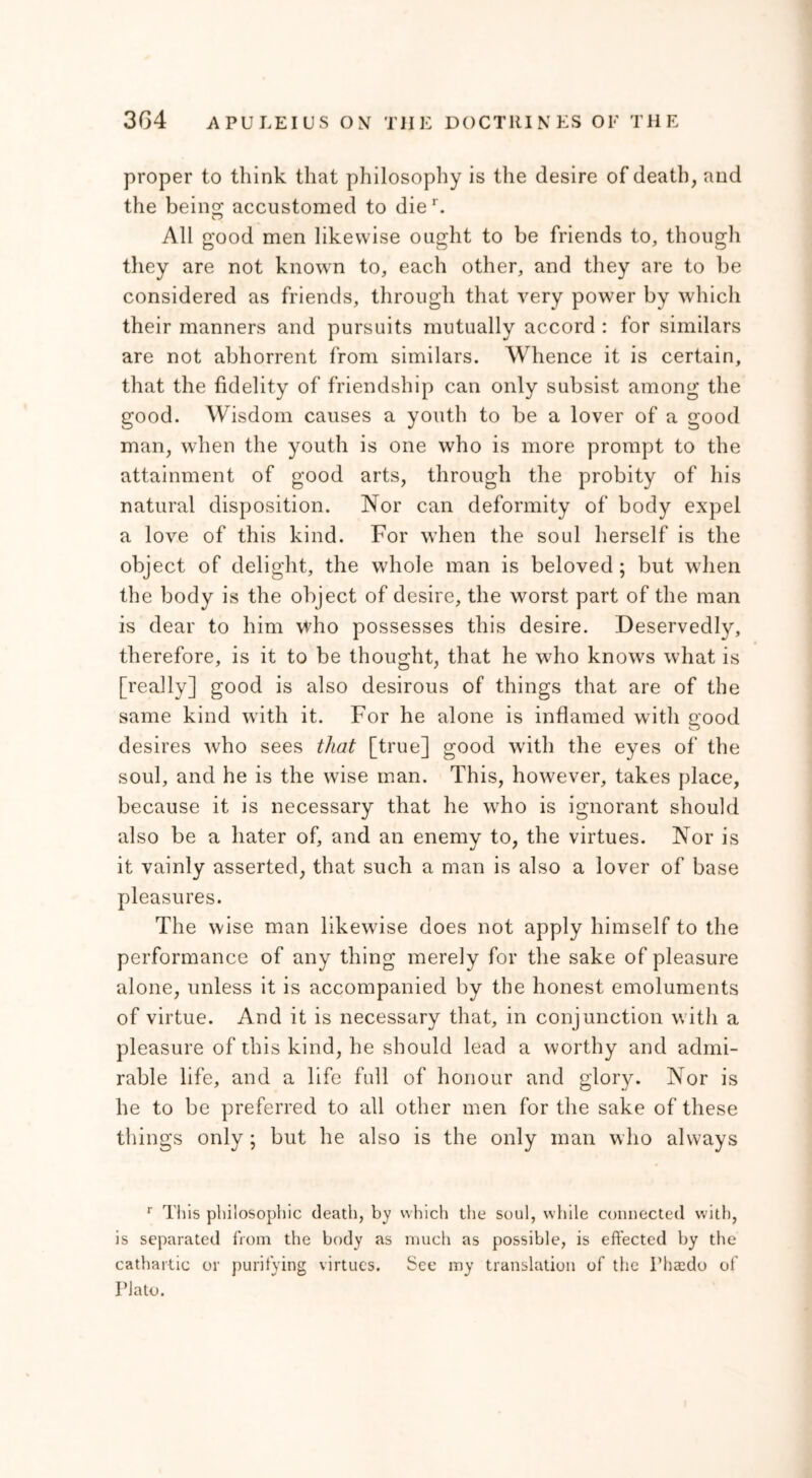 proper to think that philosophy is the desire of death, and the being; accustomed to dier. All good men likewise ought to be friends to, though they are not known to, each other, and they are to be considered as friends, through that very power by which their manners and pursuits mutually accord : for similars are not abhorrent from similars. Whence it is certain, that the fidelity of friendship can only subsist among the good. Wisdom causes a youth to be a lover of a good man, when the youth is one who is more prompt to the attainment of good arts, through the probity of his natural disposition. Nor can deformity of body expel a love of this kind. For when the soul herself is the object of delight, the whole man is beloved ; but when the body is the object of desire, the worst part of the man is dear to him who possesses this desire. Deservedly, therefore, is it to be thought, that he who knows what is [really] good is also desirous of things that are of the same kind with it. For he alone is inflamed with good desires who sees that [true] good with the eyes of the soul, and he is the wise man. This, however, takes place, because it is necessary that he who is ignorant should also be a hater of, and an enemy to, the virtues. Nor is it vainly asserted, that such a man is also a lover of base pleasures. The wise man likewise does not apply himself to the performance of any thing merely for the sake of pleasure alone, unless it is accompanied by the honest emoluments of virtue. And it is necessary that, in conjunction with a pleasure of this kind, he should lead a worthy and admi- rable life, and a life full of honour and glory. Nor is he to be preferred to all other men for the sake of these things only; but he also is the only man who always r This philosophic death, by which the soul, while connected with, is separated from the body as much as possible, is effected by the cathartic or purifying virtues. See my translation of the Thsedo of Plato.