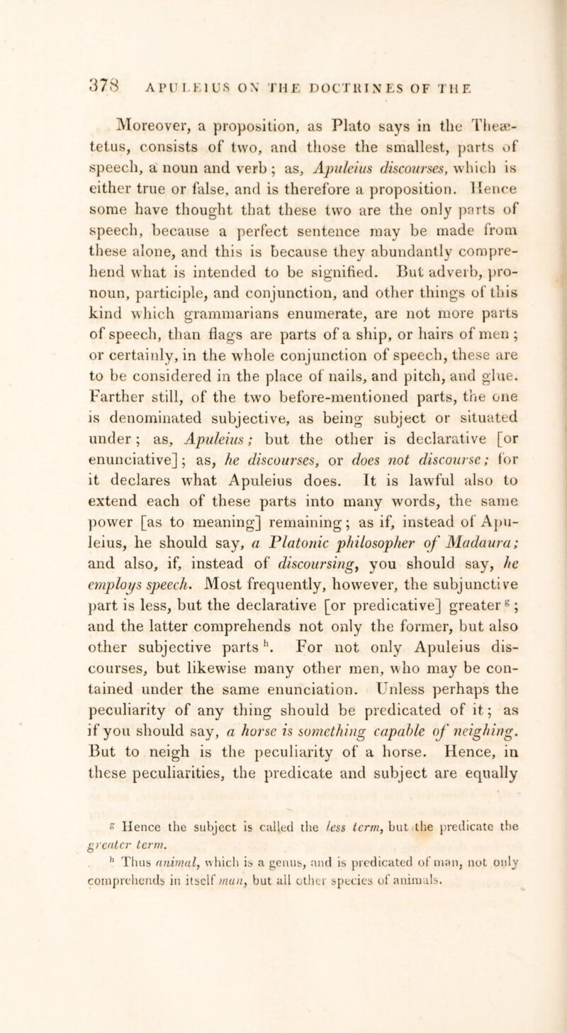 Moreover, a proposition, as Plato says in the Theae- tetus, consists of two, and those the smallest, parts of speech, a noun and verb ; as, Apuleius discourses, which is either true or false, and is therefore a proposition, lienee some have thought that these two are the only parts of speech, because a perfect sentence may be made from these alone, and this is because they abundantly compre- hend what is intended to be signified. But adverb, pro- noun, participle, and conjunction, and other things of this kind which grammarians enumerate, are not more parts of speech, than flags are parts of a ship, or hairs of men ; or certainly, in the whole conjunction of speech, these are to be considered in the place of nails, and pitch, and glue. Farther still, of the twro before-mentioned parts, the one is denominated subjective, as being subject or situated under; as, Apuleius; but the other is declarative [or enunciative] ; as, he discourses, or does not discourse; for it declares what Apuleius does. It is lawful also to extend each of these parts into many words, the same power [as to meaning] remaining; as if, instead of Apu- leius, he should say, a Platonic philosopher of Madaura; and also, if, instead of discoursing, you should say, he employs speech. Most frequently, however, the subjunctive part is less, but the declarative [or predicative] greater8; and the latter comprehends not only the former, but also other subjective partsh. For not only Apuleius dis- courses, but likewise many other men, w/ho may be con- tained under the same enunciation. Unless perhaps the peculiarity of any thing should be predicated of it; as if you should say, a horse is something capable of neighing. But to neigh is the peculiarity of a horse. Hence, in these peculiarities, the predicate and subject are equally » Hence the subject is called the less term, but the predicate the greater term. h Thus animal, which is a genus, and is predicated of’man. not only comprehends in itself man, but all other species of animals.