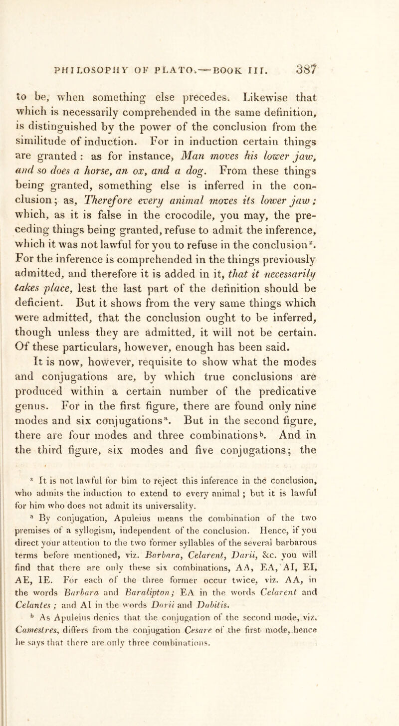 to be, when something else precedes. Likewise that which is necessarily comprehended in the same definition, is distinguished by the power of the conclusion from the similitude of induction. For in induction certain things are granted : as for instance* Man moves his lower jaw, and so does a horse, an ox, and a dog. From these things being granted, something else is inferred in the con- clusion ; as. Therefore every animal moves its lower jaw; which, as it is false in the crocodile, you may, the pre- ceding things being granted, refuse to admit the inference, which it was not lawful for you to refuse in the conclusion2. For the inference is comprehended in the things previously admitted, and therefore it is added in it, that it necessarily takes place, lest the last part of the definition should be deficient. But it shows from the very same things which were admitted, that the conclusion ought to be inferred, though unless they are admitted, it will not be certain. Of these particulars, however, enough has been said. It is now, however, requisite to show what the modes and conjugations are, by which true conclusions are produced within a certain number of the predicative genus. For in the first figure, there are found only nine modes and six conjugations'1. But in the second figure, there are four modes and three combinationsb. And in the third figure, six modes and five conjugations; the 2 It is not lawful for him to reject this inference in the conclusion, who admits the induction to extend to every animal ; but it is lawful for him who does not admit its universality. a By conjugation, Apuleius means the combination of the two premises of a syllogism, independent of the conclusion. Hence, if you direct your attention to the two former syllables of the several barbarous terms before mentioned, viz. Barbara, Celarent, Darii, &c. you will find that there are only these six combinations, A A, EA, AI, El, AE, IE. For each of the three former occur twice, viz. A A, in the words Barbara and Baralipton; EA in the words Celarent and Celantes ; and Al in the words Darii and Dabitis. b As Apuleius denies that the conjugation of the second mode, viz. Camestres, differs from the conjugation Cesare of the first mode,.lienee he says that, there are only three combinations.