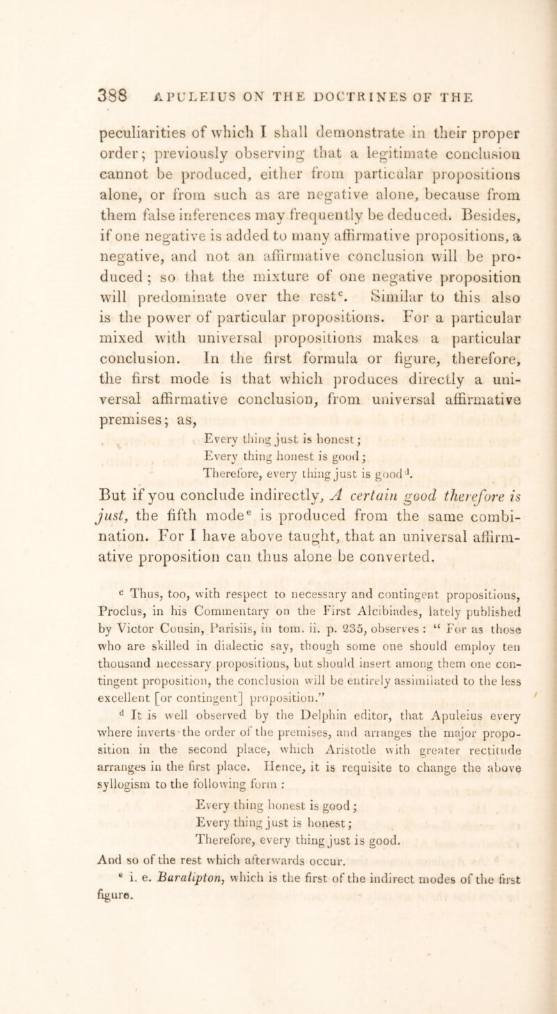 peculiarities of which I shall demonstrate in their proper order; previously observing that a legitimate conclusion cannot be produced, either from particular propositions alone, or from such as are negative alone, because from them false inferences may frequently be deduced. Besides, if one negative is added to many affirmative propositions, a negative, and not an affirmative conclusion will be pro- duced ; so that the mixture of one negative proposition will predominate over the restc. Similar to this also is the power of particular propositions. For a particular mixed with universal propositions makes a particular conclusion. In the first formula or figure, therefore, the first mode is that which produces directly a uni- versal affirmative conclusion, from universal affirmative premises; as, Every tiling just is honest; Every thing honest is good ; Therefore, every thing just is goorlJ. But if you conclude indirectly, A certain good therefore is just, the fifth mode6 is produced from the same combi- nation. For I have above taught, that an universal affirm- ative proposition can thus alone be converted. c Thus, too, with respect to necessary and contingent propositions, Proclus, in his Commentary on the First Alcibiades, lately published by Victor Cousin, Parisiis, in tom. ii. p. 235, observes : “ For as those who are skilled in dialectic say, though some one should employ ten thousand necessary propositions, but should insert among them one con- tingent proposition, the conclusion will be entirely assimilated to the less excellent [or contingent] proposition.” d It is well observed by the Delphin editor, that Apuleius every where inverts the order ot the premises, and arranges the major propo- sition in the second place, which Aristotle with greater rectitude arranges in the first place. Hence, it is requisite to change the above syllogism to the following form : Every thing honest is good ; Every thing just is honest; Therefore, every thing just is good. And so of the rest which afterwards occur. * i. e. Baralipton, which is the first of the indirect modes of the first figure.