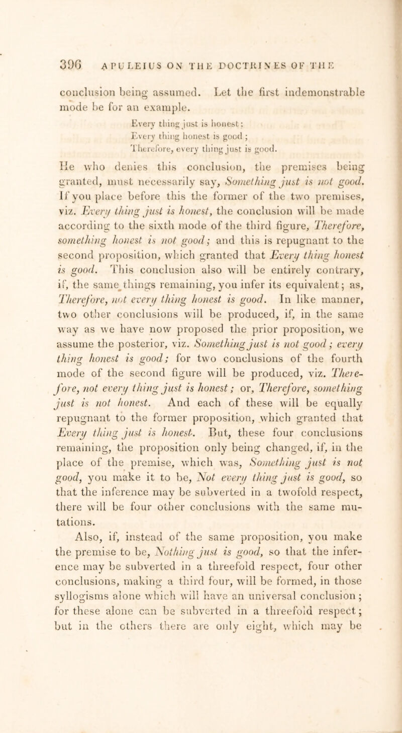 conclusion being assumed. Let the first indemonstrable mode be for an example. Every thins; just is honest : Every tiling honest is good ; Therefore, every thing just is good. lie who denies this conclusion, the premises being granted, must necessarily say. Something just is not good. If you place before this the former of the two premises, viz. Every thing just is honest, the conclusion will be made according to the sixth mode of the third figure, Therefore, something honest is not good; and this is repugnant to the second proposition, which granted that Every thing honest is <iood. This conclusion also will be entirely contrary, if, the same things remaining, you infer its equivalent ; as. Therefore, not every thing honest is good. In like manner, two other conclusions will be produced, if, in the same way as we have now proposed the prior proposition, we assume the posterior, viz. Something just is not good; every thing; honest is good; for two conclusions of the fourth mode of the second figure will be produced, viz. Theie- fore, not every thing just is honest; or. Therefore, something just is not honest. And each of these will be equally repugnant to the former proposition, which granted that Every thing just is honest. But, these four conclusions remaining, the proposition only being changed, if, in the place of the premise, which was, Something just is not good, you make it to be, Not every thing just is good, so that the inference may be subverted in a twofold respect, there will be four other conclusions writh the same mu- tations. Also, if, instead of the same proposition, you make the premise to be, Nothing just is good, so that the infer- ence may be subverted in a threefold respect, four other conclusions, making a third four, will be formed, in those syllogisms alone which will have an universal conclusion; for these alone can be subverted in a threefold respect; but in the others there are only eight, which may be