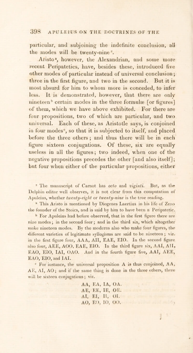 particular, and subjoining the indefinite conclusion, all the modes will be twenty-nine2. Aristo % however, the Alexandrian, and some more recent Peripatetics, have, besides these, introduced five other modes of particular instead of universal conclusion ; three in the first figure, and two in the second. But it is most absurd for him to whom more is conceded, to infer less. It is demonstrated, however, that there are onlv nineteenb certain modes in the three formulae [or figures] of them, which we have above exhibited. For there are four propositions, two of which are particular, and two universal. Each of these, as Aristotle says, is conjoined in four modesc, so that it is subjected to itself, and placed before the three others ; and thus there will be in each figure sixteen conjugations. Of these, six are equally useless in all the figures; two indeed, when one of the negative propositions precedes the other [and also itself]; but four when either of the particular propositions, either r The manuscript of Carnot has octo and vlginti. But, as the Delphin editor well observes, it is not clear from this computation of Apuleius, whether twenty-eight or twenty-nine is the true reading. a This Ansto is mentioned by Diogenes Laertius in his life of Zeno the founder of the Stoics, and is said by him to have been a Peripatetic. b For Apuleius had before observed, that in the first figure there are nine modes; in the second four; and in the third six, which altogether make nineteen modes. Bv the moderns also who make four figures, the different varieties of legitimate syllogisms are said to be nineteen ; viz. in the first figure four, AAA, All, EAE, EIO. In the second figure also four, AEE, AOO, EAE, EIO. In the third figure six, AAI, ΑΙΓ, EAO, EIO, IAI, ΟΛΟ. And in the fourth figure five, AAI, AEE, EAO, EIO, and IAI. t: For instance, the universal proposition A Ϊ9 thus conjoined, A A, AE, ΑΓ, AO; and if the same thing is done in the three others, there will be sixteen conjugations; viz. AA, EA, I A, OA. AE, EE, IE, OE. AT, El, It, 01. AO, EO, 10, 00. 2