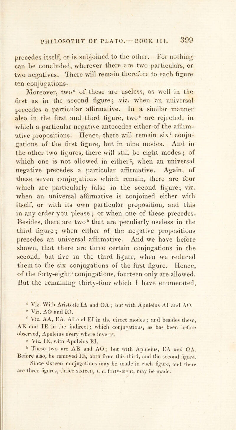 precedes itself, or is subjoined to the other. For nothing can be concluded, wherever there are two particulars, or two negatives. There will remain therefore to each figure ten conjugations. Moreover, two*1 of these are useless, as well in the first as in the second figure; viz. when an universal precedes a particular affirmative. In a similar manner also in the first and third figure, twoe are rejected, in which a particular negative antecedes either of the affirm- ative propositions. Hence, there will remain sixf conju- gations of the first figure, but in nine modes. And in the other two figures, there will still be eight modes ; of which one is not allowed in either5, when an universal negative precedes a particular affirmative. Again, of these seven conjugations which remain, there are four which are particularly false in the second figure; viz. when an universal affirmative is conjoined either with itself, or with its own particular proposition, and this in any order you please ; or when one of these precedes. Besides, there are twoh that are peculiarly useless in the third figure ; when either of the negative propositions precedes an universal affirmative. And we have before shown, that there are three certain conjugations in the second, but five in the third figure, when we reduced them to the six conjugations of the first figure. Hence, of the forty-eight1 conjugations, fourteen only are allowed. But the remaining thirty-four which I have enumerated, d Viz. With Aristotle IA and OA; but with Apuleius AI and AO. e Viz. AO and 10. f Viz. A A, EA, AI and El in the direct modes ; and besides these, AE and IE in the indirect; which conjugations, as has been before observed, Apuleius every where inverts. e Viz. IE, with Apuleius El. 11 I hese two are AE and AO; but with Apuleius, EA and 0Λ. Before also, he removed IE, both from this third, and the second figure. Since sixteen conjugations may be made in each figure, and there are three figures, thrice sixteen, i. e. forty-eight, may he made.