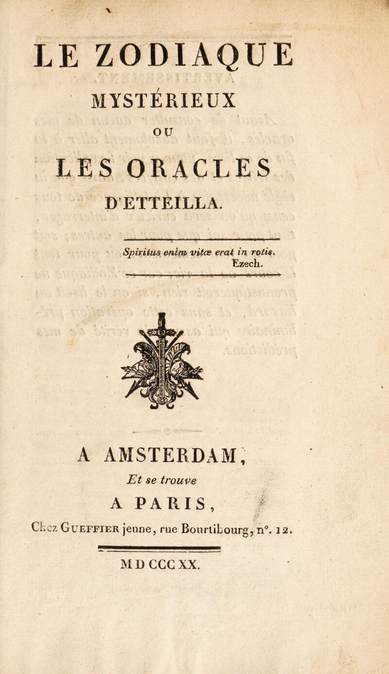 LE ZODIAQUE i MYSTÉRIEUX QU I,ES ORACLES P’ETTEILLA. Spitiius^ enirttt, vitœ erak in rôtis, Êzech. A AMSTERDAM, Et se trouve A PARIS , / .'i* Chez Güeffier jeune, rue Bourtibourg, n”. 12.