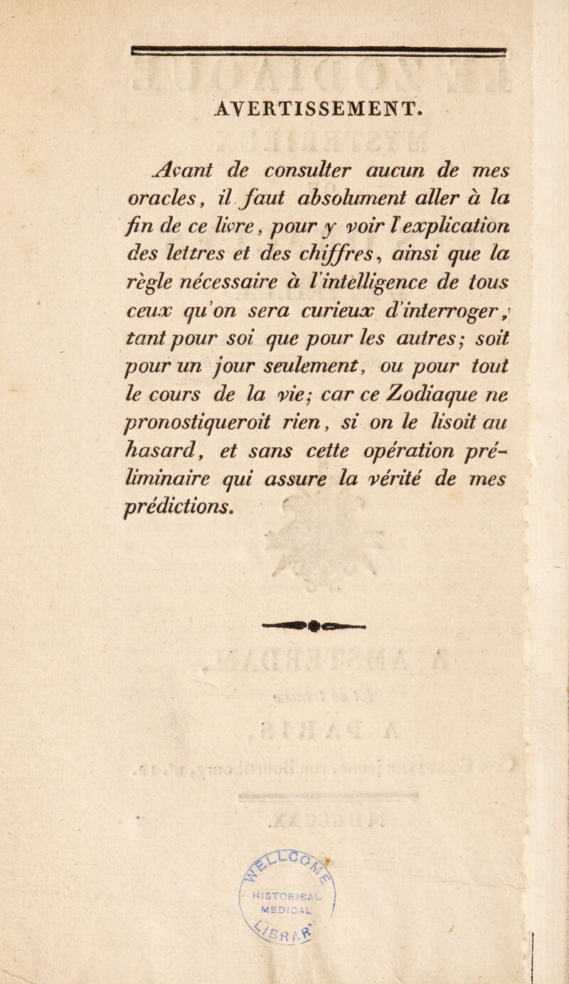 AVERTISSEMENT. Açant de consulter aucun de mes oracles, il faut absolument aller à la fin de ce livre, pour y voir ïexplication des lettres et des chiffres^ ainsi que la règle nécessaire à Vintelligence de tous ceux quon sera curieux d interroger tant pour soi que pour les autres; soit pour un jour seulement, ou pour tout le cours de la vie; car ce Zodiaque ne pronostiqueroit rien, si on le lisait au hasard, et sans cette opération pré- liminaire qui assure la vérité de mes prédictions.