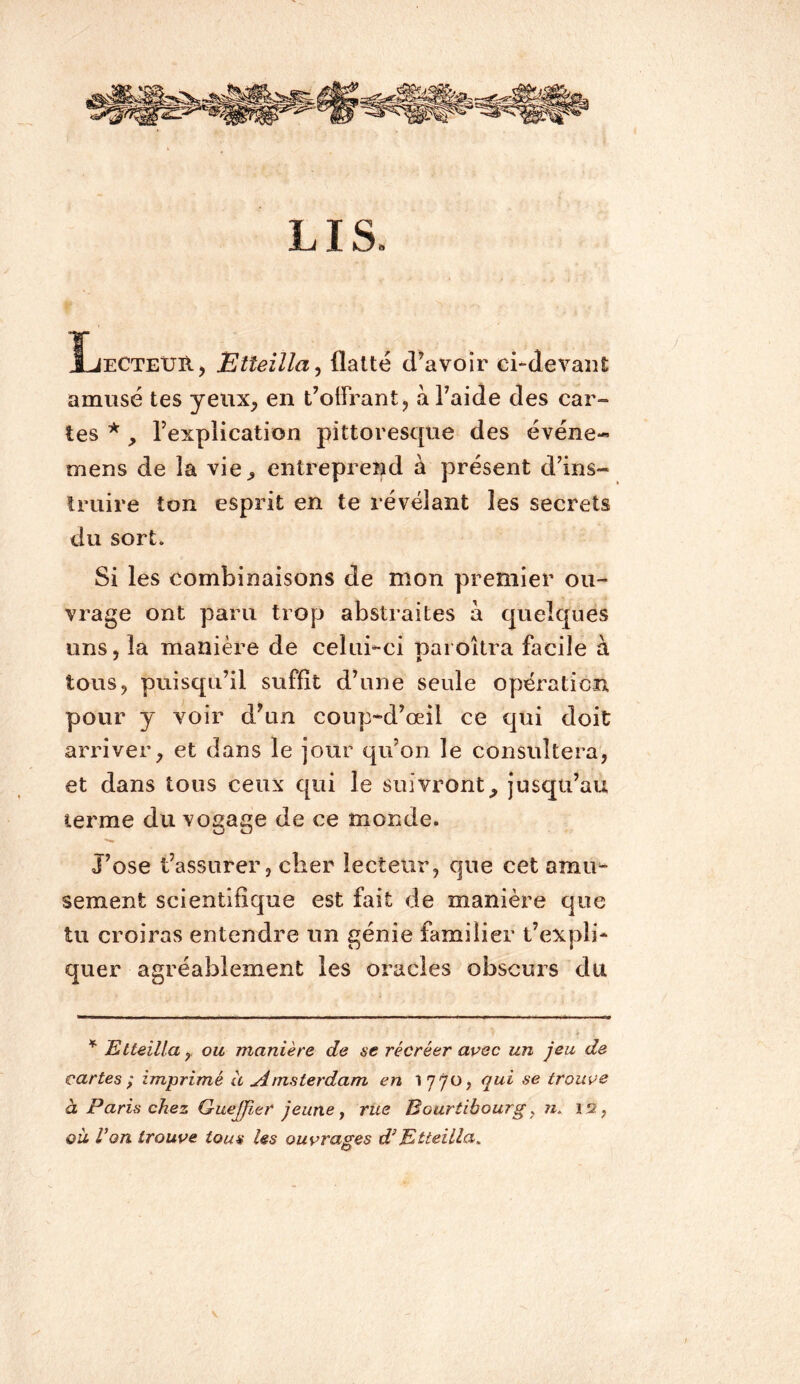 LIS. ÏjectexjRj Etteîlla^ flatté d’avoir ci-devant amusé tes yeux, en t’olFrant, à l’aide des car- tes * , l’explication pittoresque des événe-» mens de la vie, entreprend à présent d’ins- truire ton esprit en te révélant les secrets du sort. Si les combinaisons de mon premier ou- vrage ont paru trop abstraites à quelques uns, la manière de celui-ci paioîtra facile à tous, puisqu’il suffit d’une seule opération pour y voir d’un coup*d’œil ce qui doit arriver, et dans le jour qu’on le consultera, et dans tous ceux qui le suivront, jusqu’au terme du vogage de ce monde. J’ose t’assurer, cher lecteur, que cet amu- sement scientifique est fait de manière que tu croiras entendre un génie familier t’expli- quer agréablement les oracles obscurs du Etteillaou manière de se récréer aoec un jeu de cartes ; imprimé à jimsterdam en 1770, qui se troui>e à Paris chez Guejp,er jeune y rue Bourtibourg ^ n. 12, où Von trouve tous les ouvrages d!’Etteilla.