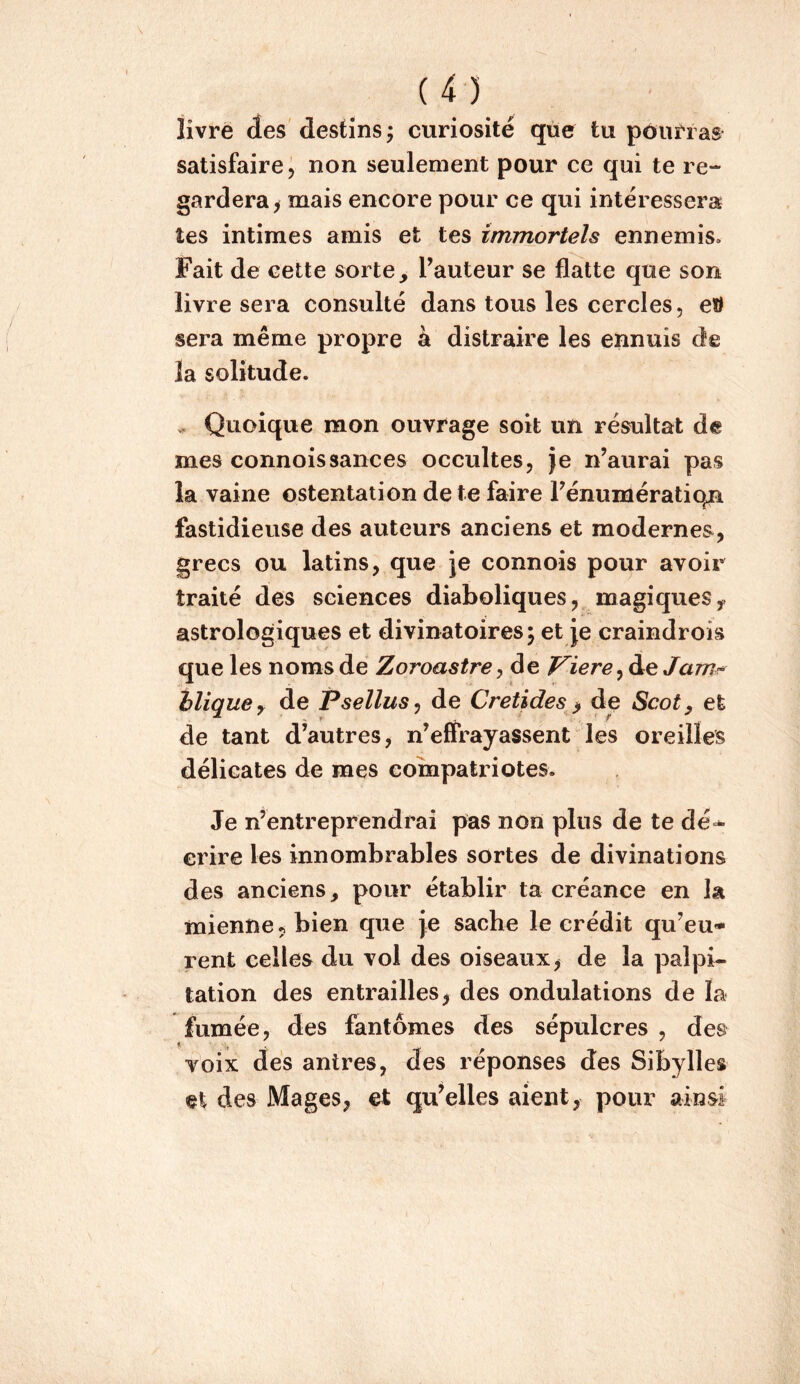 livre des destins; curiosité que tu pourras satisfaire, non seulement pour ce qui te re- gardera^ mais encore pour ce qui intéressera tes intimes amis et tes immortels ennemis. Fait de cette sorte, Tauteur se flatte que son livre sera consulté dans tous les cercles, eW sera même propre à distraire les ennuis de la solitude. ^ Quoique mon ouvrage soit un résultat de mes connoissauces occultes, je n’aurai pas la vaine ostentation de te faire Fénuniératiqn fastidieuse des auteurs anciens et modernes, grecs ou latins, que je connois pour avoir traité des sciences diaboliques, magiques y astrologiques et divinatoires; et je craindrois que les noms de Zoroastre y de J^iere^àe Jam^ iliquey de Psellusy de Cretides > de Scot, et de tant d’autres, n’elFrayassent les oreilles délicates de mes compatriotes. Je n’entreprendrai pas non plus de te erire les innombrables sortes de divinations des anciens, pour établir ta créance en la mienne, bien que Je sache le crédit qu’eu- rent celles du vol des oiseaux, de la palpi- tation des entrailles, des ondulations de la fumée, des fantômes des sépulcres , des voix des antres, des réponses des Sibylles et des Mages, et qu’elles aient, pour ainsi