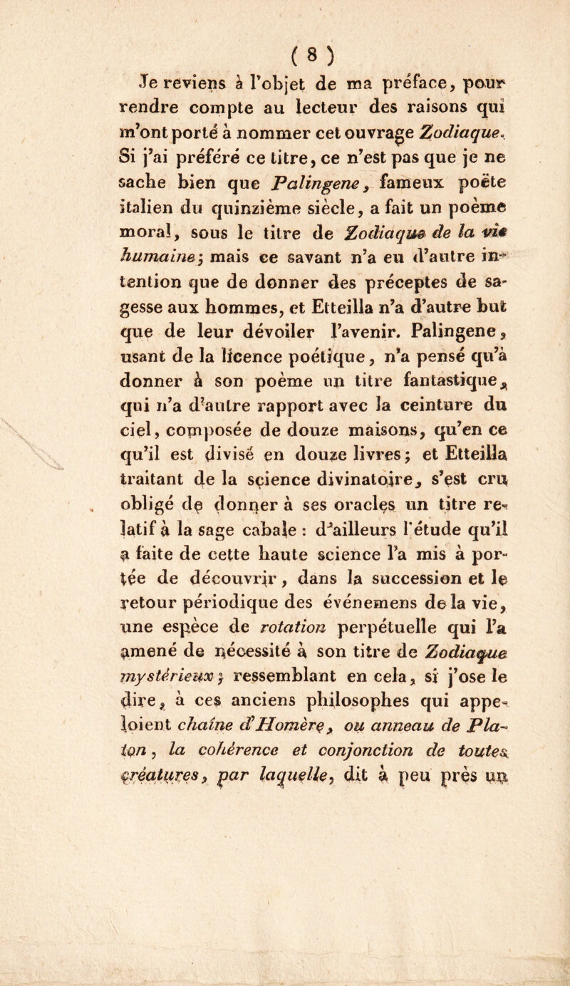 Je reviens à l’objet de ma préface, pour rendre compte au lecteur des raisons qui m’ont porté à nommer cet ouvrage Zodiaque. Si j’ai préféré ce titre, ce n’est pas que je ne sache bien que Palingene ^ fameux poète italien du quinzième siècle, a fait un poème moral, sous le titre de Zodiaque de la vie humaine y mais ce savant n’a eu d’autre in-* tention que de donner des préceptes de sa- gesse aux hommes, et Etteilla n’a d’autre but que de leur dévoiler l’avenir. Palingene, usant de la licence poétique, n*a pensé qu’à donner à son poème lui litre fantastique qui n’a d’autre rapport avec la ceinture du ciel, composée de douze maisons, qu’en ce qu’il est divisé en douze livres ; et Etteilla traitant la sçience divinatoire^ s’est cru obligé de doni^er à ses oracles un titre re-^ îatif à la sage cabale : d^ailleurs Tétude qu’il a faite de cette haute science l’a mis à por- tée de découvrir, dans la succession et le ^’etour périodique des événemens delà vie, une espèce de rotation perpétuelle qui l’a amené de nécessité à son titre de Zodiaque mystérieux} ressemblant en cela, si j’ose le dire, à ces anciens philosophes qui appe^ loi en t chaîne dlHomèr^ ^ ou anneau de Pla-- ign, la cohérence et conjonction de toutes, qréaiuyes^ par laquelle^ dit 4 peu près un