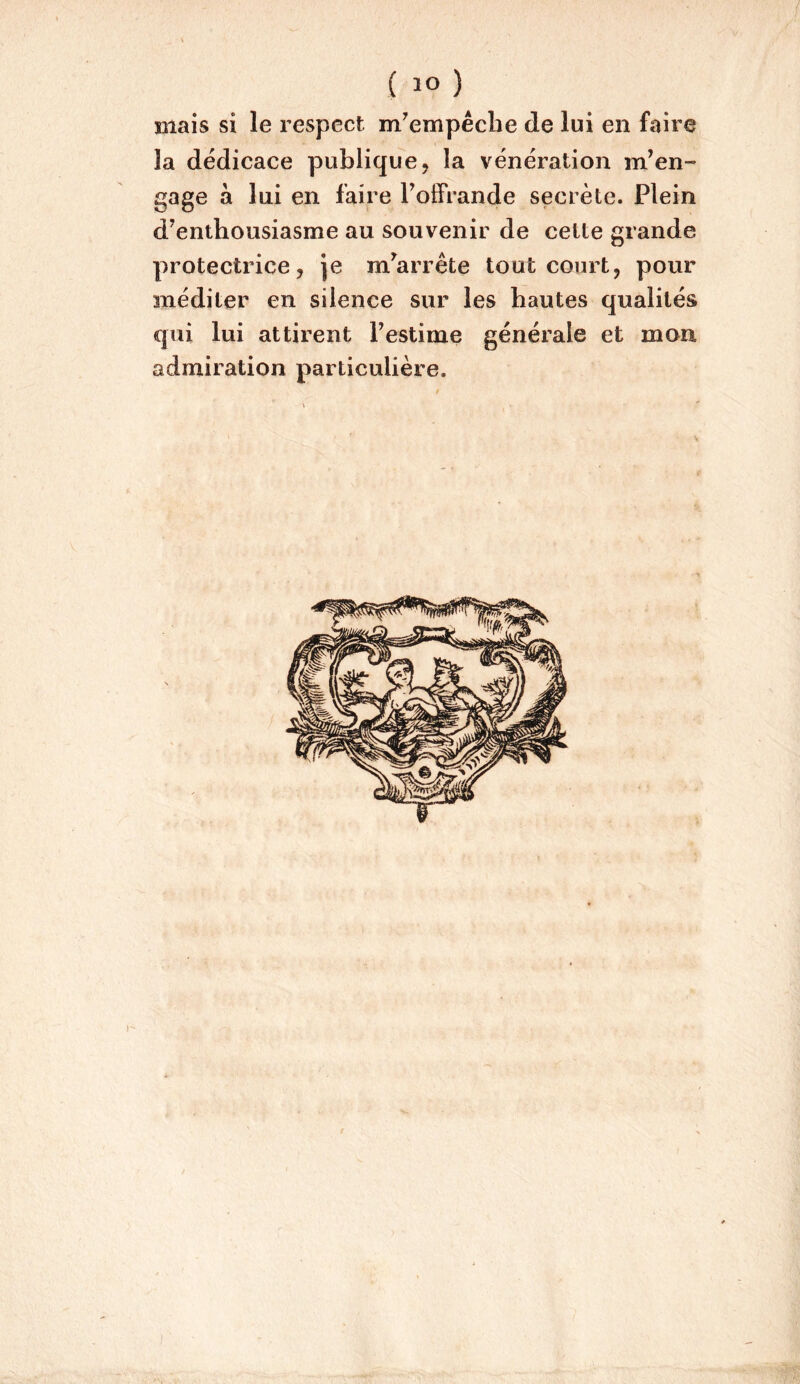 Biais si le respect m^empêclie de lui en faire la dédicace publique, la vénération m’en- gage à lui en faire Folfrande secrète. Plein d’enthousiasme au souvenir de cette grande protectrice, Je m’arrête tout court, pour méditer en silence sur les hautes qualités qui lui attirent l’estime générale et mon admiration particulière.