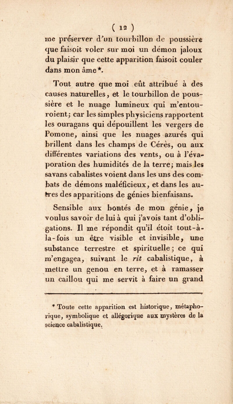 me préserver d^iin tourbillon de poussière que faisoit voler sur moi un démon jaloux du plaisir que cette apparition faisoit couler dans mon âme *• Tout autre que moi eût attribué à des causes naturelles, et le tourbillon de pous- sière et le nuage lumineux qui m’entou- roient; car les simples physiciens rapportent les ouragans qui dépouillent les vergers de Pomone, ainsi que les nuages azurés qui brillent dans les champs de Cérès, ou aux différentes variations des vents, ou à Péva-^ poration des humidités de la terre; mais les savans cabalistes voient dans les uns des com- bats de démons maléfîcieux, et dans les au- frres des apparitions de génies bienfaisans. Sensible aux bontés de mon génie, je voulus savoir de lui à qui j’avois tant d’obli- gations. Il me répondit qu’il étoit tout-à- la-fois un être visible et invisible, une substance terrestre et spirituelle ; ce qui m’engagea, suivant le rit cabalistique, à mettre un genou en terre, et à ramasser un caillou qui me servit à faire un grand * Toute cette apparition est historique, métapho- rique, symbolique et allégorique aux mystères de la science cabalistique.