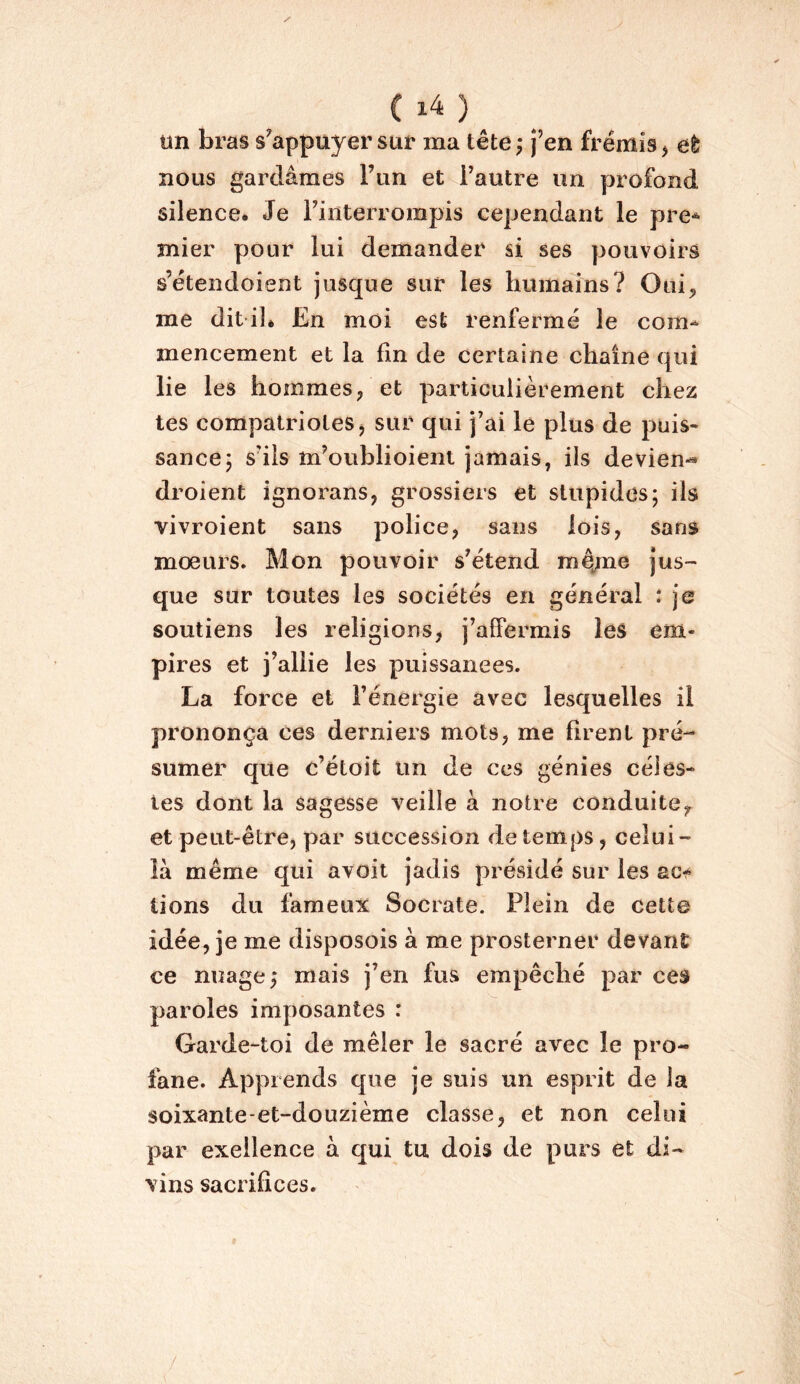 un bras s^appuyer sur ma tête ; j’en frémis ^ eè nous gardâmes l’un et l’autre un profond silence. Je l’iiiterrorapis cependant le pre* mier pour lui demander si ses pouvoirs s’étendoient jusque sur les humains? Oui^ me dit ilé En moi est renfermé le com^ mencement et la fin de certaine chaîne qui lie les hommes/et particulièrement chez tes compatriotes j sur qui j’ai le plus de puis- sance 5 s’ils m’oublioient jamais, ils devien-* droient ignorans, grossiers et stupides; ils vivroient sans police^ sans lois, sans moeurs. Mon pouvoir s’étend m^me jus- que sur toutes les sociétés en général : je soutiens les religions, j’affermis les em- pires et j’allie les puissances. La force et l’énergie avec lesquelles il prononça ces derniers mots, me firent pré- sumer que c’étoit un de ces génies céles- tes dont la sagesse veille à notre conduite,, et peut-être, par succession de temps, celui- là même qui avoit jadis présidé sur les tiens du fameux Socrate. Plein de cette idée, je me disposois à me prosterner devant ce nuage; mais j’en fus empêché par ces paroles imposantes : Garde-toi de mêler le sacré avec le pro- fane. Apprends que je suis un esprit de la soixante-et-douzième classe, et non celui par exeilence à qui tu dois de purs et di- vins sacrifices. /