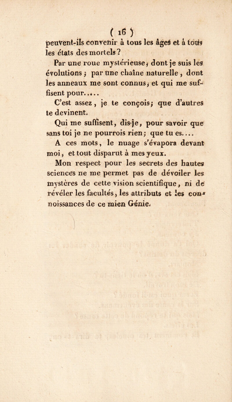 peuvënt-ils conTeiiîr à tous les âgeé et a tdti? les états des mortels? Par une roue mystérieuse^ dont je suis les évolutions ^ par une chaîne naturelle , dont les anneaux me sont connus j et qui me suf- fisent pour, .é.. C^est assez, je te conçois; que d’autres te devinent. Qui me suffisent, dis-je, pour savoir que sans toi je ne pourvois rien; que tu es A ces mots, le nuage s’évapora devant moi ) et tout disparut a mes yeux. Mon respect pour les secrets des hautes sciences ne me permet pas de dévoiler les mystères de cette vision scientifique, ni de révéler les facultés ^ les attributs et les cou^ noissances de ce mien Génies