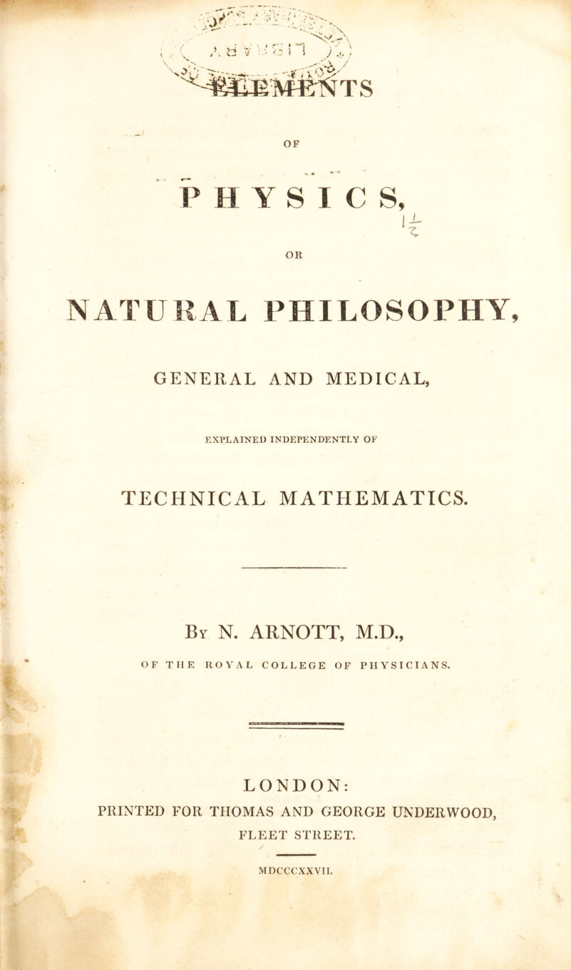 PHYSICS, OR NATURAL PHILOSOPHY GENERAL AND MEDICAL, EXPLAINED INDEPENDENTLY OF TECHNICAL MATHEMATICS. By N. ARNOTT, M.D., OF THE ROYAL COLLEGE OF PHYSICIANS. LONDON: PRINTED FOR THOMAS AND GEORGE UNDERWOOD, FLEET STREET. MDCCCXXVIL