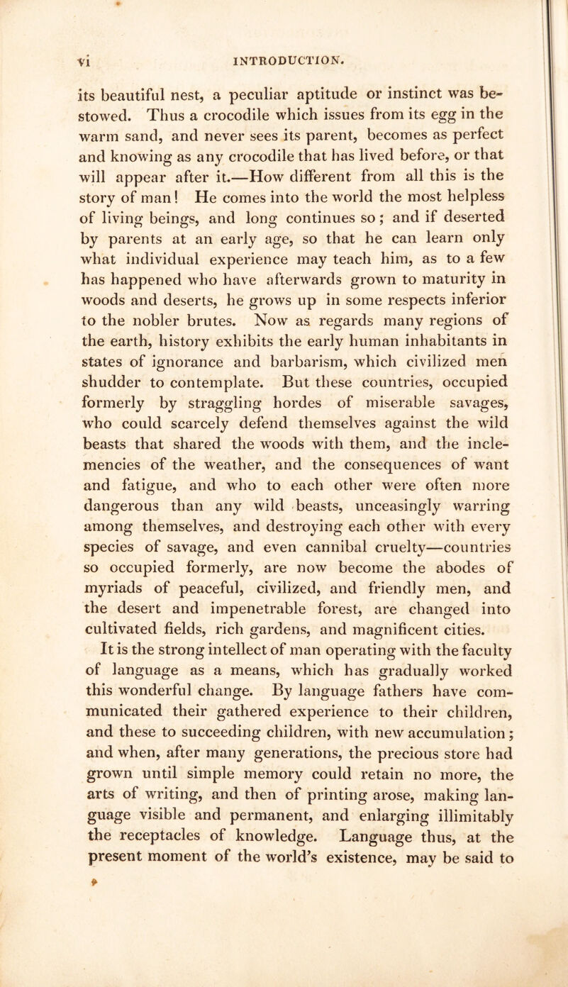 its beautiful nest, a peculiar aptitude or instinct was be- stowed. Thus a crocodile which issues from its egg in the warm sand, and never sees its parent, becomes as perfect and knowing as any crocodile that has lived before, or that will appear after it.—How different from all this is the story of man! He comes into the world the most helpless of living beings, and long continues so; and if deserted by parents at an early age, so that he can learn only what individual experience may teach him, as to a few has happened who have afterwards grown to maturity in woods and deserts, he grows up in some respects inferior to the nobler brutes. Now as regards many regions of the earth, history exhibits the early human inhabitants in states of ignorance and barbarism, which civilized men shudder to contemplate. But these countries, occupied formerly by straggling hordes of miserable savages, who could scarcely defend themselves against the wild beasts that shared the woods witli them, and the incle- mencies of the weather, and the consequences of want and fatigue, and who to each other were often more dangerous than any wild beasts, unceasingly warring among themselves, and destroying each other with every species of savage, and even cannibal cruelty—countries so occupied formerly, are now become the abodes of myriads of peaceful, civilized, and friendly men, and the desert and impenetrable forest, are changed into cultivated fields, rich gardens, and magnificent cities. It is the strong intellect of man operating with the faculty of language as a means, which has gradually worked this wonderful change. By language fathers have com- municated their gathered experience to their children, and these to succeeding children, with new accumulation; and when, after many generations, the precious store had grown until simple memory could retain no more, the arts of writing, and then of printing arose, making lan- guage visible and permanent, and enlarging inimitably the receptacles of knowledge. Language thus, at the present moment of the world^s existence, may be said to