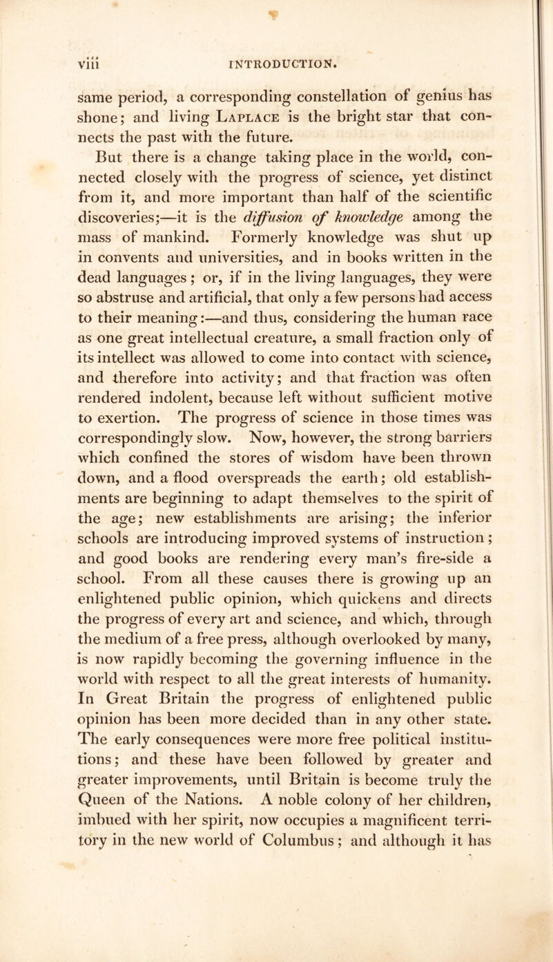 same period, a corresponding constellation of genius has shone; and living Laplace is the bright star that con- nects the past with the future. But there is a change taking place in the world, con- nected closely with the progress of science, yet distinct from it, and more important than half of the scientific discoveries;—it is the diffusion of knowledge among the mass of mankind. Formerly knowledge was shut up in convents and universities, and in books written in the dead languages ; or, if in the living languages, they were so abstruse and artificial, that only a few persons had access to their meaning:—and thus, considering the human race as one great intellectual creature, a small fraction only of its intellect was allowed to come into contact with science, and therefore into activity; and that fraction was often rendered indolent, because left without sufficient motive to exertion. The progress of science in those times was correspondingly slow. Now, however, the strong barriers which confined the stores of wisdom have been thrown down, and a flood overspreads the earth; old establish- ments are beginning to adapt themselves to the spirit of the age; new establishments are arising; the inferior schools are introducing improved systems of instruction ; and good books are rendering every man’s fire-side a school. From all these causes there is growing up an enlightened public opinion, which quickens and directs the progress of every art and science, and which, through the medium of a free press, although overlooked by many, is now rapidly becoming the governing influence in the world with respect to all the great interests of humanity. In Great Britain the progress of enlightened public opinion has been more decided than in any other state. The early consequences were more free political institu- tions ; and these have been followed by greater and greater improvements, until Britain is become truly the Queen of the Nations. A noble colony of her children, imbued with her spirit, now occupies a magnificent terri- tory in the new world of Columbus; and although it has
