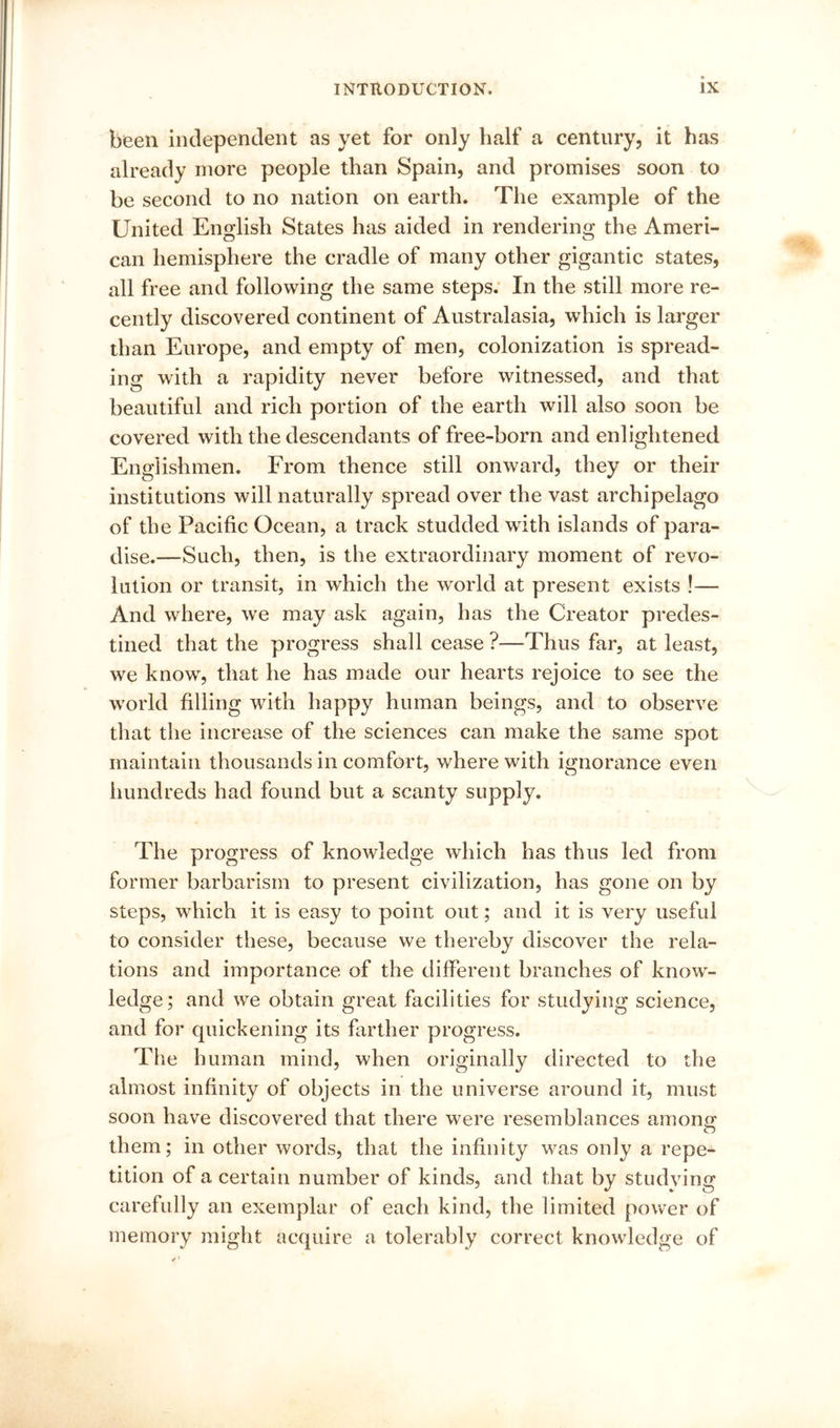been iiKlepenclent as yet for only half a century, it has already more people than Spain, and promises soon to be second to no nation on earth. The example of the United English States has aided in rendering the Ameri- can hemisphere the cradle of many other gigantic states, all free and following the same steps; In the still more re- cently discovered continent of Australasia, which is larger than Europe, and empty of men, colonization is spread- ing with a rapidity never before witnessed, and that beautiful and rich portion of the earth will also soon be covered with the descendants of free-born and enlightened Englishmen. From thence still onward, they or their institutions will naturally spread over the vast archipelago of the Pacific Ocean, a track studded with islands of para- dise.—Such, then, is the extraordinary moment of revo- lution or transit, in which the world at present exists !— And where, we may ask again, has the Creator predes- tined that the progress shall cease ?—Thus far, at least, we know, that he has made our hearts rejoice to see the world filling with happy human beings, and to observe that the increase of the sciences can make the same spot maintain thousands in comfort, where with ignorance even hundreds had found but a scanty supply. The progress of knowledge which has thus led from former barbarism to present civilization, has gone on by steps, which it is easy to point out; and it is very useful to consider these, because we thereby discover the rela- tions and importance of the different branches of know- ledge; and we obtain great facilities for studying science, and for quickening its farther progress. The human mind, when originally directed to the almost infinity of objects in the universe around it, must soon have discovered that there were resemblances among; O them; in other words, that the infinity was only a repe- tition of a certain number of kinds, and that by studying carefully an exemplar of each kind, the limited power of memory might acquire a tolerably correct knowledge of