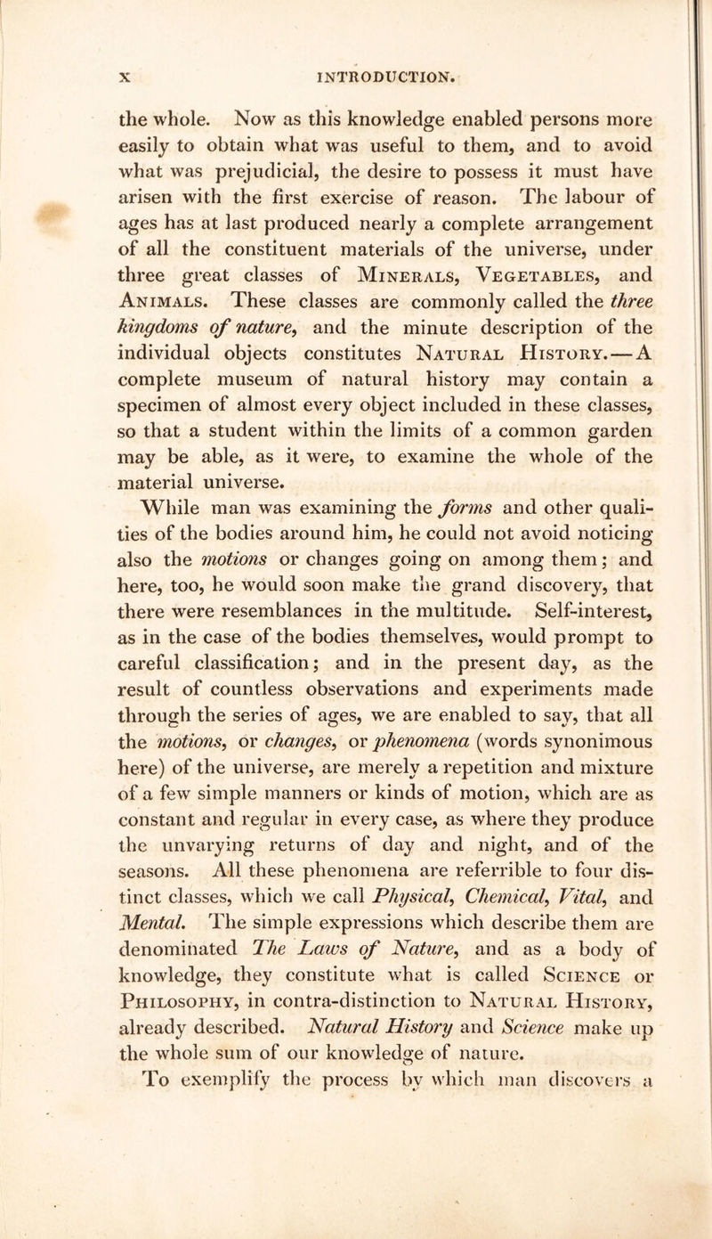 the whole. Now as this knowledge enabled persons more easily to obtain what was useful to them, and to avoid what was prejudicial, the desire to possess it must have arisen with the first exercise of reason. The labour of ages has at last produced nearly a complete arrangement of all the constituent materials of the universe, under three great classes of Minerals, Vegetables, and Animals. These classes are commonly called the three kingdoms of nature^ and the minute description of the individual objects constitutes Natural History. — A complete museum of natural history may contain a specimen of almost every object included in these classes, so that a student within the limits of a common garden may be able, as it were, to examine the whole of the material universe. While man was examining the forms and other quali- ties of the bodies around him, he could not avoid noticing also the motions or changes going on among them; and here, too, he would soon make the grand discovery, that there were resemblances in the multitude. Self-interest, as in the case of the bodies themselves, would prompt to careful classification; and in the present day, as the result of countless observations and experiments made through the series of ages, we are enabled to say, that all the motions, or changes, or phenomena (words synonimous here) of the universe, are merely a repetition and mixture of a few simple manners or kinds of motion, which are as constant and regular in every case, as where they produce the unvarying returns of day and night, and of the seasons. All these phenomena are referrible to four dis- tinct classes, which we call Physical, Chemical, Vital, and Mental, The simple expressions which describe them are denominated The Laws of Nature, and as a body of knowledge, they constitute w^hat is called Science or Philosophy, in contra-distinction to Natural History, already described. Natural History and Science make up the whole sum of our knowledge of nature. To exemplify the process by which man discovers a