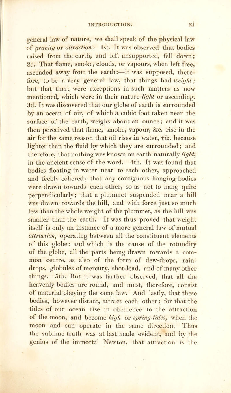 general law of nature, we shall speak of the physical law of gravity or attraction: 1st. It was observed that bodies raised from the earth, and left unsupported, fell down; 2d. That flame, smoke, clouds, or vapours, when left free, ascended away from the earth:—it was supposed, there- fore, to be a very general law, that things had weight; but that there were exceptions in such matters as now mentioned, which were in their nature light or ascending. 3d. It was discovered that our globe of earth is surrounded by an ocean of air, of which a cubic foot taken near the surface of the earth, weighs about an ounce; and it was then perceived that flame, smoke, vapour, &c. rise in the air for the same reason that oil rises in water, viz. because lighter than the fluid by which they are surrounded; and therefore, that nothing was known on earth naturally lights in the ancient sense of the word. 4th. It was found that bodies floating in water near to each other, approached and feebly cohered; that any contiguous hanging bodies were drawn towards each other, so as not to hang quite perpendicularly; that a plummet suspended near a hill was drawn towards the hill, and with force just so much less than the whole weight of the plummet, as the hill was smaller than the earth. It was thus proved that weight itself is only an instance of a more general law of mutual attraction^ operating between all the constituent elements of this globe: and which is the cause of the rotundity of the globe, all the parts being drawn towards a com- mon centre, as also of the form of dew-drops, rain- drops, globules of mercury, shot-lead, and of many other things. 5th. But it was farther observed, that all the heavenly bodies are round, and must, therefore, consist of material obeying the same law. And lastly, that these bodies, however distant, attract each other; for that the tides of our ocean rise in obedience to the attraction of the moon, and become high or sprmg-tides^ when the moon and sun operate in the same direction. Thus the sublime truth was at last made evident, and by the genius of the immortal Newton, that attraction is the