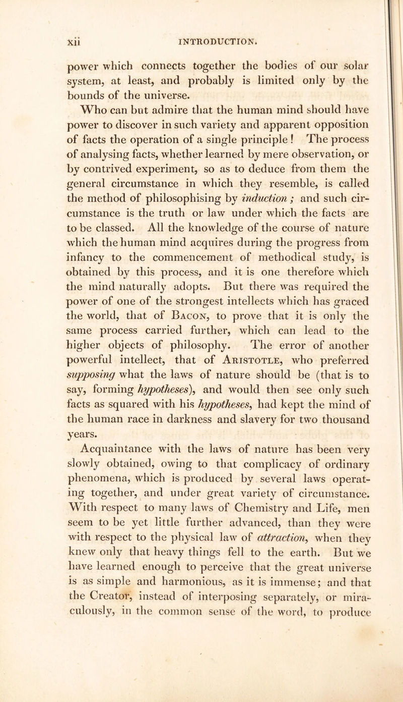 power which connects together the bodies of our solar system, at least, and probably is limited only by the bounds of the universe. Who can but admire that the human mind should have power to discover in such variety and apparent opposition of facts the operation of a single principle ! The process of analysing facts, whether learned by mere observation, or by contrived experiment, so as to deduce from them the general circumstance in which they resemble, is called the method of philosophising by induction ; and such cir- cumstance is the truth or law under which the facts are to be classed. All the knowledge of the course of nature which the human mind acquires during the progress from infancy to the commencement of methodical study, is obtained by this process, and it is one therefore which the mind naturally adopts. But there was required the power of one of the strongest intellects which has graced the world, that of Bacon, to prove that it is only the same process carried further, which can lead to the higher objects of philosophy. The error of another powerful intellect, that of Aristotle, who preferred supposing what the laws of nature should be (that is to say, forming hypotheses), and would then see only such facts as squared with his hypotheses, had kept the mind of the human race in darkness and slavery for two thousand years. Acquaintance with the laws of nature has been very slowly obtained, owing to that complicacy of ordinary phenomena, which is produced by several laws operat- ing together, and under great variety of circumstance. With respect to many laws of Chemistry and Life, men seem to be yet little further advanced, than they were with respect to the physical law of attraction, when they knew only that heavy things fell to the earth. But we have learned enough to perceive that the great universe is as simple and harmonious, as it is immense; and that the Creator, instead of interposing separately, or mira- culously, in the common sense of the word, to produce