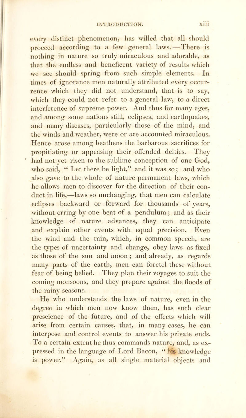 every distinct phenomenon, has willed that all should proceed according to a few general laws. —There is nothing in nature so truly miraculous and adorable, as that the endless and beneficent variety of results which we see should spring from such simple elements. In times of ignorance men naturally attributed every occur- rence which they did not understand, that is to say, which they could not refer to a general law, to a direct interference of supreme power. And thus for many ages, and among some nations still, eclipses, and earthquakes, and many diseases, particularly those of the mind, and the winds and weather, were or are accounted miraculous. Hence arose among heathens the barbarous sacrifices for propitiating or appeasing their offended deities. They ' had not yet risen to the sublime conception of one God, who said, ‘‘ Let there be light,” and it was so; and who also gave to the whole of nature permanent laws, which he allows men to discover for the direction of their con- duct in life,—laws so unchanging, that men can calculate eclipses backward or forward for thousands of years, without erring by one beat of a pendulum ; and as their knowledge of nature advances, they can anticipate and explain other events with equal precision. Even the wind and the rain, which, in common speech, are the types of uncertainty and change, obey laws as fixed as those of the sun and moon; and, already, as regards many parts of the earth, men can foretel these without fear of being belied. They plan their voyages to suit the coming monsoons, and they prepare against the floods of the rainy seasons. He who understands the laws of nature, even in the degree in which men now know them, has such clear prescience of the future, and of the effects which will arise from certain causes, that, in many cases, he can interpose and control events to answer his private ends. To a certain extent he thus commands nature, and, as ex- pressed in the language of Lord Bacon, ‘‘ his knowledge is power.” Again, as all single material objects and