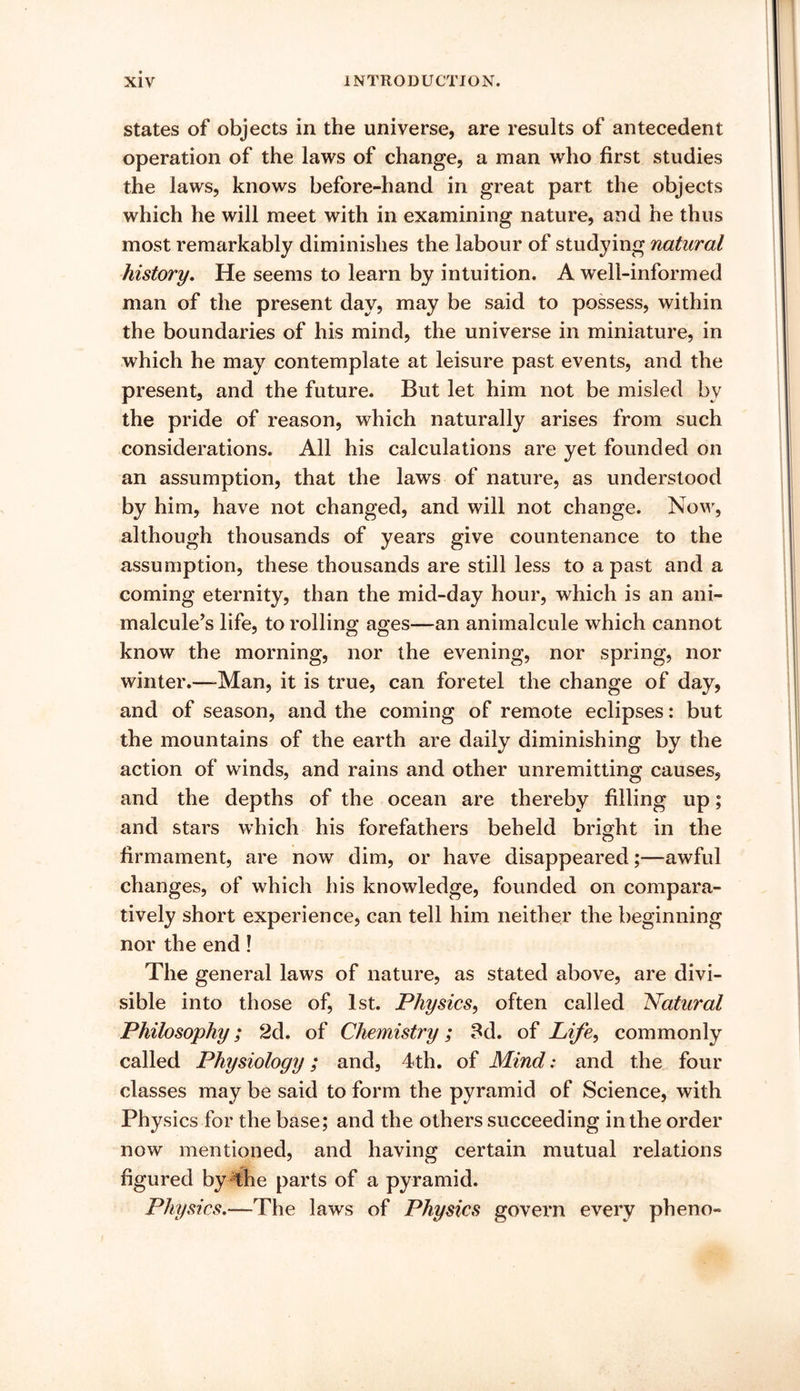 states of objects in the universe, are results of antecedent operation of the laws of change, a man who first studies the laws, knows before-hand in great part the objects which he will meet with in examining nature, and he thus most remarkably diminishes the labour of studying natural history. He seems to learn by intuition. A well-informed man of the present day, may be said to possess, within the boundaries of his mind, the universe in miniature, in which he may contemplate at leisure past events, and the present, and the future. But let him not be misled by the pride of reason, which naturally arises from such considerations. All his calculations are yet founded on an assumption, that the laws of nature, as understood by him, have not changed, and will not change. Now, although thousands of years give countenance to the assumption, these thousands are still less to a past and a coming eternity, than the mid-day hour, which is an ani- malcule’s life, to rolling ages—an animalcule which cannot know the morning, nor the evening, nor spring, nor winter.—-Man, it is true, can foretel the change of day, and of season, and the coming of remote eclipses: but the mountains of the earth are daily diminishing by the action of winds, and rains and other unremitting causes, and the depths of the ocean are thereby filling up; and stars which his forefathers beheld bright in the firmament, are now dim, or have disappeared;—awful changes, of which his knowledge, founded on compara- tively short experience, can tell him neither the beginning nor the end! The general laws of nature, as stated above, are divi- sible into those of, 1st. Physics, often called Natural Philosophy; 2d. of Chemistry; 8d. of Life, commonly called Physiology; and, 4th. of Mind: and the four classes may be said to form the pyramid of Science, with Physics for the base; and the others succeeding in the order now mentioned, and having certain mutual relations figured by 4he parts of a pyramid. Physics.—The laws of Physics govern every pheno-