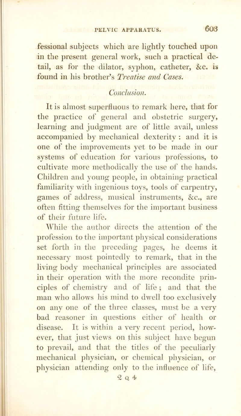 fessional subjects which are lightly touched upon in the present general work, such a practical de- tail, as for the dilator, syphon, catheter, &c. is found in his brother’s Treatise and Cases, Conclusion. It is almost superfluous to remark here, that for the practice of general and obstetric surgery, learning and judgment are of little avail, unless accompanied by mechanical dexterity : and it is one of the improvements yet to be made in our systems of education for various professions, to cultivate more methodically the use of the hands. Children and young people, in obtaining practical familiarity with ingenious toys, tools of carpentry, games of address, musical instruments, &c., are often fitting themselves for the important business of their future life. While the author directs the attention of the profession to the important physical considerations set forth in the preceding pages, he deems it necessary most pointedly to remark, that in the living body mechanical principles are associated in their operation with the more recondite prin- ciples of chemistry and of life ; and that the man who allows his mind to dwell too exclusively on any one of the three classes, must be a very bad reasoner in questions either of health or disease. It is within a very recent period, how- ever, that just views on this subject have begun to prevail, and that the titles of the peculiarly mechanical physician, or chemical physician, or physician attending only to the influence of life, ^ Q 4