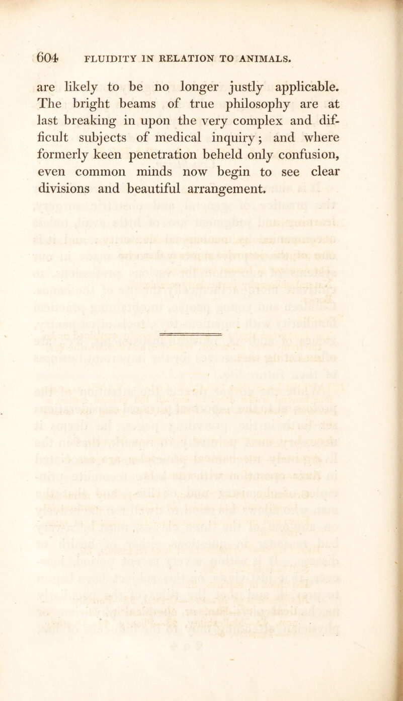 are likely to be no longer justly applicable. The bright beams of true philosophy are at last breaking in upon the very complex and dif- ficult subjects of medical inquiry; and where formerly keen penetration beheld only confusion, even common minds now begin to see clear divisions and beautiful arrangement.