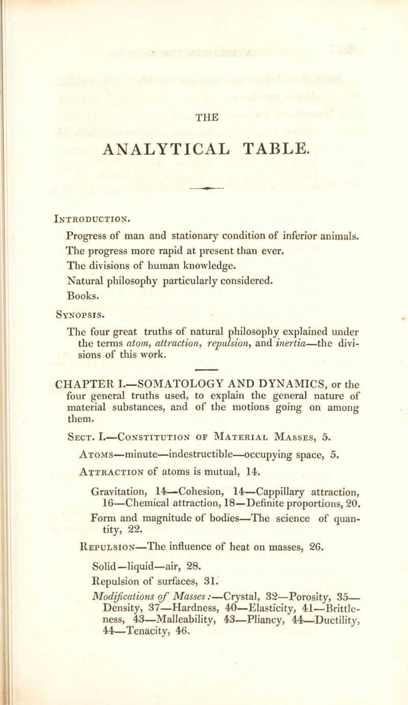 THE ANALYTICAL TABLE. Introduction. Progress of man and stationary condition of inferior animals. The progress more rapid at present than ever. The divisions of human knowledge. Natural philosophy particularly considered. Books. Synopsis. The four great truths of natural philosophy explained under the terms atom, attraction, repulsion, and inertia—the divi- sions of this work. CHAPTER I.—SOMATOLOGY AND DYNAMICS, or the four general truths used, to explain the general nature of material substances, and of the motions going on among them. Sect. I.—Constitution of Material Masses, 5. Atoms—minute—indestructible—occupying space, 5. Attraction of atoms is mutual, IL Gravitation, 14—Cohesion, 14—Cappillary attraction, 16—Chemical attraction, 18—Definite proportions, 20. Form and magnitude of bodies—The science of quan- tity, 22. Repulsion—The influence of heat on masses, 26. Solid—liquid—air, 28. Repulsion of surfaces, 31. Modifications of Masses:—Crystal, 32—Porosity, 35— Density, 37—Hardness, 40—Elasticity, 41—Brittle- ness, 43—Malleability, 43—Pliancy, 44—Ductility, 44—Tenacity, 46.