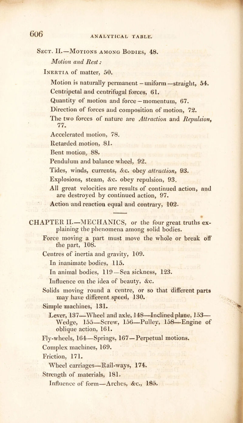 G06 Sect. II.—Motions among Bodies, 48. Motion and Rest: Inertia of matter, 50. Motion is naturally permanent — uniform —straight, 54. Centripetal and centrifugal forces, 61. Quantity of motion and force —momentum, 67. Direction of forces and composition of motion, 72. The two forces of nature are Attraction and Repulsion^ 77. Accelerated motion, 78. Retarded motion, 81. Bent motion, 88. Pendulum and balance wheel, 92. Tides, winds, currents, &c. obey attraction, 93. Explosions, steam, &c. obey repulsion, 93. All great velocities are results of continued action, and are destroyed by continued action, 97. Action and reaction equal and contrary, 102- CHAPTER IL—MECHANICS, or the four great truths ex- plaining the phenomena among solid bodies. Force moving a part must move the whole or break off the part, 108. Centres of inertia and gravity, 109. In inanimate bodies, 115. In animal bodies, 119 —Sea sickness, 123. Influence on the idea of beauty, &c. Solids moving round a centre, or so that different parts may have different speed, 130. Simple machines, 131. Lever, 137—Wheel and axle, 148—Inclined plane, 153— Wedge, 155—Screw, 156—Pulley, 158—Engine of oblique action, 161. Fly-wheels, 164—Springs, 167—Perpetual motions. Complex machines, 169. Friction, 171. Wheel carriages—^Rail-ways, 174. Strength of materials, 181. Influence of form—Arches, &c., 185.