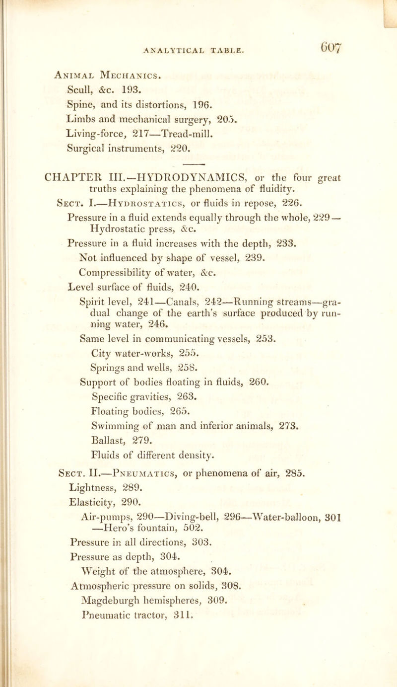Animal Mechanics. Scull, &c. 193. Spine, and its distortions, 196. Limbs and mechanical surgery, 205. Living-force, 217—Tread-mill. Surgical instruments, 220. CHAPTER Ill.-HYDRODYNAMICS, or the four great truths explaining the phenomena of fluidity. Sect. I.—Hydrostatics, or fluids in repose, 226. Pressure in a fluid extends equally through the whole, 229 — Hydrostatic press, &c. Pressure in a fluid increases with the depth, 233. Not influenced by shape of vessel, 239. Compressibility of water, &c. Level surface of fluids, 240. Spirit level, 241—Canals, 242—Running streams—gra- dual change of the earth’s surface produced by run- ning water, 246. Same level in communicating vessels, 253. City water-works, 253. Springs and wells, 25S. Support of bodies floating in fluids, 260, Specific gravities, 263. Floating bodies, 263. Swimming of man and inferior animals, 273. Ballast, 279. Fluids of different density. Sect. II.—Pneumatics, or phenomena of air, 285. Lightness, 289. Elasticity, 290. Air-pumps, 290—Diving-bell, 296—-Water-balloon, 301 —Hero’s fountain, 502. Pressure in all directions, 303. Pressure as depth, 304. Weight of the atmosphere, 304. Atmospheric pressure on solids, 308. Magdeburgh hemispheres, 309. Pneumatic tractor, 311,