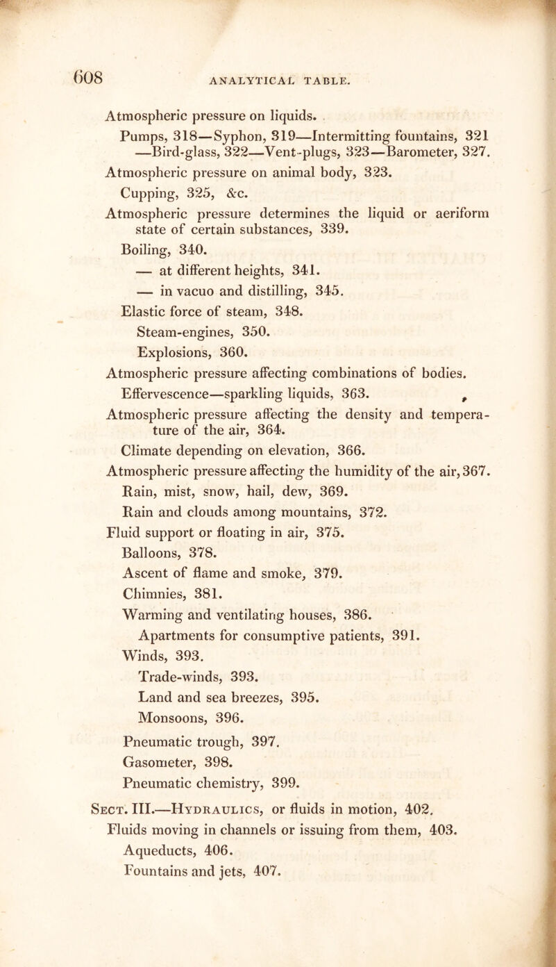 ANALYTICAL TABLE. Atmospheric pressure on liquids. Pumps, 318—Syphon, 319—Intermitting fountains, 321 —Bird-glass, 322—Vent-plugs, 323—Barometer, 327. Atmospheric pressure on animal body, 323. Cupping, 325, &c. Atmospheric pressure determines the liquid or aeriform state of certain substances, 339. Boiling, 340. — at different heights, 341. — in vacuo and distilling, 345. Elastic force of steam, 348. Steam-engines, 350. Explosions, 360. Atmospheric pressure affecting combinations of bodies. Effervescence—sparkling liquids, 363. ^ Atmospheric pressure affecting the density and tempera- ture of the air, 364. Climate depending on elevation, 366. Atmospheric pressure affecting the humidity of the air, 367. Rain, mist, snow, hail, dew, 369. Rain and clouds among mountains, 372. Fluid support or floating in air, 375. Balloons, 378. Ascent of flame and smoke, 379. Chimnies, 381. Warming and ventilating houses, 386. Apartments for consumptive patients, 391. Winds, 393. Trade-winds, 393. Land and sea breezes, 395. Monsoons, 396. Pneumatic trough, 397. Gasometer, 398. Pneumatic chemistry, 399. Sect. III.—Hydraulics, or fluids in motion, 402. Fluids moving in channels or issuing from them, 403. Aqueducts, 406. Fountains and jets, 407.