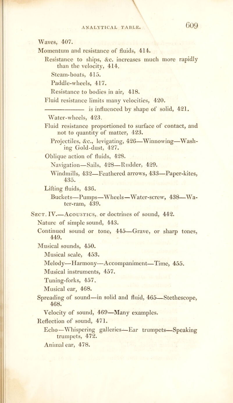 G09 Waves, 407. Momentum and resistance of fluids, 414. Resistance to ships, &c. increases much more rapidly than the velocity, 414. Steam-boats, 415. Paddle-wheels, 417. Resistance to bodies in air, 418. Fluid resistance limits many velocities, 420. is influenced by shape of solid, 421. Water-wheels, 423, Fluid resistance proportioned to surface of contact, and not to quantity of matter, 423. Projectiles, &c., levigating, 426—Winnowing—Wash- ing Gold-dust, 427. Oblique action of fluids, 428. Navigation—Sails, 428—Rudder, 429. Windmills, 432—Feathered arrows, 433—Paper-kites, 435. Lifting fluids, 436. Buckets—Pumps—Wheels—Water-screw, 438—Wa- ter-ram, 439. Sect. IV.—Acoustics,, or doctrines of sound, 442. Nature of simple sound, 443. Continued sound or tone, 445—Grave, or sharp tones, 449. Musical sounds, 450. Musical scale, 453. Melody—Harmony—Accompaniment—Time, 455. Musical instruments, 457. Tuning-forks, 457. Musical ear^ 468. Spreading of sound—in solid and fluid, 465—-Stethescope, 468. Velocity of sound, 469—Many examples. Reflection of sound, 471. Echo—Whispering galleries—Ear trumpets—Speaking trumpets, 472. Animal ear, 478,