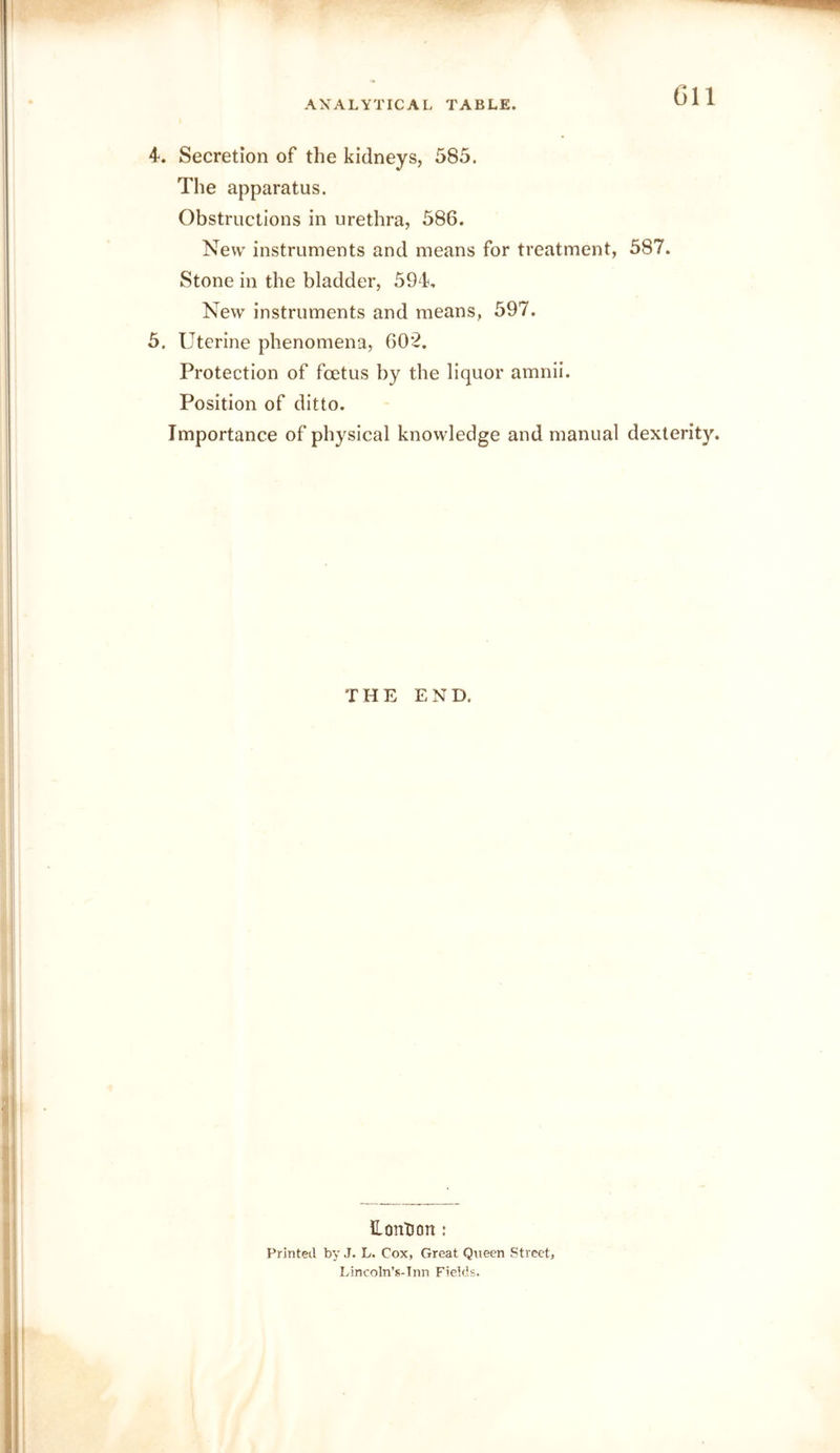 4. Secretion of the kidneys, 583. The apparatus. Obstructions in urethra, 586. New instruments and means for treatment, 587. Stone in the bladder, 594, New instruments and means, 597. 5. Uterine phenomena, 602. Protection of fcetus by the liquor amnii. Position of ditto. Importance of physical knowledge and manual dexterity. THE END. ILontJon t Printed by J. L. Cox, Great Queen Street, Lincoln’s-Inn Fieids.